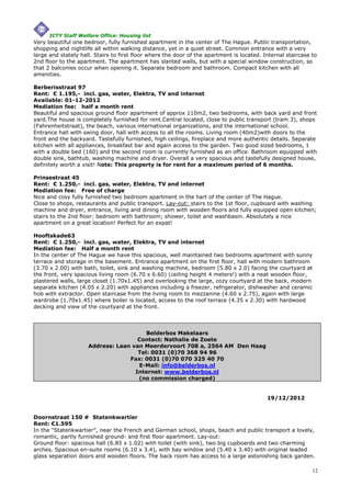 ICTY Staff Welfare Office: Housing list
Very beautiful one bedroor, fully furnished apartment in the center of The Hague. Public transportation,
shopping and nightlife all within walking distance, yet in a quiet street. Common entrance with a very
large and stately hall. Stairs to first floor where the door of the apartment is located. Internal staircase to
2nd floor to the apartment. The apartment has slanted walls, but with a special window construction, so
that 2 balconies occur when opening it. Separate bedroom and bathroom. Compact kitchen with all
amenities.

Berberisstraat 97
Rent: € 1.195,- incl. gas, water, Elektra, TV and internet
Available: 01-12-2012
Mediation fee: half a month rent
Beautiful and spacious ground floor apartment of approx 110m2, two bedrooms, with back yard and front
yard.The house is completely furnished for rent.Central located, close to public transport (tram 3), shops
(Fahrenheitstraat), the beach, various international organizations, and the international school.
Entrance hall with swing door, hall with access to all the rooms. Living room (40m2)with doors to the
front and the backyard. Tastefully furnished, high ceilings, fireplace and more authentic details. Separate
kitchen with all appliances, breakfast bar and again access to the garden. Two good sized bedrooms, 1
with a double bed (160) and the second room is currently furnished as an office. Bathroom equipped with
double sink, bathtub, washing machine and dryer. Overall a very spacious and tastefully designed house,
definitely worth a visit! Note: This property is for rent for a maximum period of 6 months.

Prinsestraat 45
Rent: € 1.250,- incl. gas, water, Elektra, TV and internet
Mediation fee: Free of charge
Nice and cosy fully furnished two bedroom apartment in the hart of the center of The Hague.
Close to shops, restaurants and public transport. Lay-out: stairs to the 1st floor, cupboard with washing
machine and dryer, entrance, living and dining room with wooden floors and fully equipped open kitchen;
stairs to the 2nd floor: bedroom with bathroom; shower, toilet and washbasin. Absolutely a nice
apartment on a great location! Perfect for an expat!

Hooftskade63
Rent: € 1.250,- incl. gas, water, Elektra, TV and internet
Mediation fee: Half a month rent
In the center of The Hague we have this spacious, well maintained two bedrooms apartment with sunny
terrace and storage in the basement. Entrance apartment on the first floor, hall with modern bathroom
(3.70 x 2.00) with bath, toilet, sink and washing machine, bedroom (5.80 x 2.0) facing the courtyard at
the front, very spacious living room (6.70 x 6.60) (ceiling height 4 meters!) with a neat wooden floor,
plastered walls, large closet (1.70x1.45) and overlooking the large, cozy courtyard at the back, modern
separate kitchen (4.05 x 2.20) with appliances including a freezer, refrigerator, dishwasher and ceramic
hob with extractor. Open staircase from the living room to mezzanine (4.60 x 2.75), again with large
wardrobe (1.70x1.45) where boiler is located, access to the roof terrace (4.35 x 2.30) with hardwood
decking and view of the courtyard at the front.
3


                                        Belderbos Makelaars
                                     Contact: Nathalie de Zoete
                     Address: Laan van Meerdervoort 708 a, 2564 AM Den Haag
                                     Tel: 0031 (0)70 368 94 96
                                  Fax: 0031 (0)70 070 325 40 70
                                     E-Mail: info@belderbos.nl
                                    Internet: www.belderbos.nl
                                     (no commission charged)


                                                                                           19/12/2012


Doornstraat 150 #SStatenkwartier
Rent: €1.595
In the "Statenkwartier", near the French and German school, shops, beach and public transport a lovely,
romantic, partly furnished ground- and first floor apartment. Lay-out:
Ground floor: spacious hall (6.85 x 1.02) with toilet (with sink), two big cupboards and two charming
arches. Spacious en-suite rooms (6.10 x 3.4), with bay window and (5.40 x 3.40) with original leaded
glass separation doors and wooden floors. The back room has access to a large astonishing back garden.

                                                                                                             12
 