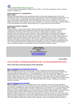 ICTY Staff Welfare Office: Housing list
1.30) with shower and washbasin. Modern kitchen (4.05 x 1.65) with all appliances. Rent is exclusive
utilities; no agency fee.

Vlierboomstraat 44 / Vruchtenbuurt
Rent: 1.095.-
Stylishly furnished bright top floor apartment located in the friendly shopping street, close to the
international school, public transport and beach. Laminate floor covering throughout the apartment. Lay-
out: entrance, stairs, L-shaped hall, spacious living dining room (3.55 x 11.05) with access to the
balcony at the back. Modern kitchen (4 x 1.90) with built-in oven, built-in dishwasher, a 5 burner gas
cooker and entrance to the balcony at the back. Bedroom (4 x 2.10) at the back, toilet, bathroom (2.85 x
2.05) with washbasin and shower. Master bedroom (3 x 3.95) at the front with wardrobe.

Landrestraat 438 #S/ Waldeck
Rent: 1.095.-
Partly furnished , luxurious and unique 2 bedroom apartment. Each bedroom has his own bathroom.
Tastefully and with high quality materials renovated. On walking distance of public transport
(randstadrail), the beach, international school, shops and easy access to highways. Lay-out:
Common entry with mailboxes, entry apartment, open L-shaped brand new kitchen with appliances:
Stainless steel 6 burner stove (Smeg), with oven, dishwasher (Smeg), and extractorhood. Bright
living/dining room (860x345) with modern wooden floor. Separate toilet in the hall. Spacious bedroom
(395x440) with luxurious bathroom with steam shower, 2 washbasins and 2nd toilet. 2nd spacious
bedroom (325x465) also with bathroom with luxurious shower and washbasin. Built in cupboard with
connection for washing machine. Balcony over the full width. The rent is excluding a fixed payment of €
135,-- (for heating costs and the maintenance and lighting of the common areas); parking space on
common parking; storage in the basement; common storage for the bikes; no pets.


                                            A&N Vastgoed
                                          Badhuisstraat 127
                                               Nancy
                                      Tel: +31-(0)70 358 63 91
                                        nancy@anvastgoed.nl
                                        www.anvastgoed.nl


                                                                                      19/12/2012

LIST OF THE NON- COMMISSION APARTMENTS, ONLY 120 EURO ADMINISTRATION COSTS

Click on the link to view the pictures of the apartment:


Laan Van Meerdervoort (Zeehelden Kwartier)
Rent: € 670.00 (the rental price includes gas / water / electricity, service costs and upholstery)
The very bright apartment has central heating, nice laminate flooring and high ceilings. Situated near
shops and public transport (tram 11, 17 and randstadrail 3). The city centre of The Hague and
Scheveningen are 10 minutes cycling away and have many shops, nice restaurants, cafÃ©s, bars and 2
cinemas. Major highways (A4, A12 and A13) are reached in 10 minutes. Plenty of parking possible.
Details: Spacious living room 35 mÂ² with a high ceiling and open kitchen equipped with a ceramic stove,
extractor hood and fridge. Bedroom 7 mÂ². Bathroom fitted with a shower, washbasin and washing
machine connection.

Laan Van Meerdervoort (Archipel)
Rent: € 1180.00 (the rental price includes gas / water / electricity, service costs and upholstery)
The apartment is situated in an old mansion and has central heating, nice laminate flooring and a large
sunny terrace. Situated near shops and public transport (bus 21, 24 and tram 17). The city centre of The
Hague is reached in approximately 10 minutes cycling and has many shops, nice restaurants, cafÃ©s,
bars and 2 cinemas. Major highways (A4, A12 and A13) are reached in approximately 15 minutes. Plenty
of parking space. Details: Shared entrance on the ground floor, stairs to the 1st floor. Entrance
apartment. Bright living room 21.3 mÂ² with French doors to a spacious balcony 16.5 mÂ². Semi-open
kitchen 4.5 mÂ² equipped with various built-in appliances such as a ceramic stove, extractor hood and a
fridge with freezer compartment. Spacious bedroom 17 mÂ² with a fixed closet. Second bedroom 6.2
mÂ². Neat bathroom fitted with a shower cabin, washbasin, toilet and washing machine connection.




                                                                                                          14
 