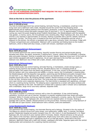ICTY Staff Welfare Office: Housing list
LIST OF THE FURNISHED APARTMENTS THAT REQUIRE THE HALF A MONTH COMMISSION +
120 EURO ADMINISTRATION COSTS.


Click on the link to view the pictures of the apartment:

Marcelisstraat (Scheveningen)
Rent: € 620.00 p/mnd
The fully furnished apartment has central heating, laminate flooring, a mantelpiece, small bar in the
living room and a bathroom with a bath. Situated around the corner from the shopping street
Badhuisstraat and at walking distance from the beach, boulevard, a petting farm, swimming pool De
Blinkerd, the French school and public transport (bus 22 and tram 1, 11). In approximately 5 minutes
cycling you reach the great shopping street Frederik Hendriklaan, the Westbroekpark with the beautiful
rose garden, a cinema, casino, the Circustheater and a bowling alley. Major highways (A4, A12, A13, A44
and N11) are reached in approximately 10 minutes. Parking is possible with a permit. Details: Entrance
apartment. Corridor. The living room is located at the front and has a mantelpiece and bar which is
adjacent to the kitchen. the kitchen is equipped with a gas stove, extractor hood, microwave, fridge with
a freezer compartment and a dishwasher. Bedroom with a wardrobe and folding doors to the modern
bathroom, which is fitted with blue mosaic, a bath with shower, washbasin and toilet.


Dirk Hoogenraadstraat (Scheveningen)
Rent: €575.00 p/mnd
The furnished apartment has central heating, beautiful wooden flooring and partial double glazing.
Situated near shops, the beach, boulevard, a petting farm, cinema, casino, the Circustheater, a bowling
alley and public transport. Parking is possible with a permit. Details: Spacious living room 10.5x3 with an
open kitchen equipped with built-in appliances. Via an open staircase to the 2nd floor you reach the
bedroom 3x3. Bathroom 3x2.5 fitted with a bath, shower, toilet and bidet.

Keizerstraat (Scheveningen)
Rent: €555.00 p/mnd
The furnished studio has central heating, laminate flooring, a mantelpiece, ample storage space, a
washing-drying machine and wireless internet. Situated above a bar in a shopping street at
approximately 250 meters from the beach and boulevard. In the near vicinity of the apartment you will
find the harbour with nice restaurants and cafÃÂs, a cinema, casino, the Circustheater, a bowling alley,
the Westbroekpark with the beautiful rose garden, swimming pool De Blinkerd and public transport (bus
22 and tram 1, 11). Major highways (A4, A12 and A13) are reached within 15 minutes. Free parking
possible around the corner. No smoking allowed. Details: Shared entrance on the ground floor with stairs
to the 1st floor. Entrance studio at the front. The living area has a mantelpiece with a large mirror, a
semi-open kitchen and a separate sleeping area. The neat kitchen is equipped with appliances, amongst
which is a washing-drying machine. The sleeping area is separated by a screen with glass windows and
has storage cabinets on the wall. The bathroom is fitted with a spacious walk-in shower and a washstand
with a washbasin, large mirror and many cabinets. Separate toilet.

Belgischeplein (Belgisch park)
Rent: €580.00 p/mnd
The studio is located in a historical mansion with a view of a plantation. It has central heating,
upholstery, furniture and use of internet. Situated in a popular neighbourhood near shops and public
transport. Within 5 minutes cycling you reach the beach, boulevard, a cinema, casino, the Circustheater
and a bowling alley. Major highways (A4, A12 and A13) are reached within 15 minutes. Parking is
possible with a permit. Details: Shared entrance on the ground floor. Entrance studio. Living-bedroom of
25 mÃÂ with an open kitchen. Small bathroom with a shower, toilet and washbasin.

Lange Beestenmarkt (Centrum)
Rent: €650.00 p/mnd.
The apartment has central heating, nice laminate flooring and a balcony. Situated in the city centre of
The Hague at a stone's throw from many shops, nice restaurants, cafÃÂs, bars, 2 cinemas, the Palace
garden, Westeinde Hospital and public transport (bus 25, 130, trams 2, 6 and Randstadrail 3, 4). Major
highways (A4, A12 and A13) area reached within 5 minutes. Details: Shared entrance on the ground
floor, Stairs to the 2nd floor. Entrance appartment. Bright licing room with a door to a balcony and an
openkitchen equipped with built-in appliances (such as a 4-hob gas stove). Small hall to the front
bedroom. Bathroom fitted with a bath with shower, washbasin and toilet. Separate space with the central
heating boiler and connections for a washing machine and dryer.




                                                                                                         15
 