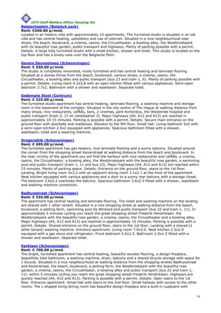 ICTY Staff Welfare Office: Housing list
Belgischeplein (Belgisch park)
Rent: €560.00 p/mnd.
Located in an historic villa with approximately 10 apartments. The furnished studio is situated in an old
villa and has central heating, upholstery and use of internet. Situated in a nice neighbourhood near
shops, the beach, boulevard, a cinema, casino, the Circustheater, a bowling alley, the Westbroekpark
with its beautiful rose garden, public transport and highways. Plenty of parking possible with a permit.
Details: A large fully furnished studio with a small kitchen, shower and toilet. This studio is located on the
top floor and has a lovely view over the Belgische Plein.

Gevers Deynootweg (Scheveningen)
Rent: € 550.00 p/mnd.
The studio is completely renovated, nicely furnished and has central heating and laminate flooring.
Situated at a stones throw from the beach, boulevard, various shops, a cinema, casino, the
Circustheater, a bowling alley and public transport (bus 23 and tram 1, 9). Plenty of parking possible with
a permit. Details: Living room 4.3x3.8 with an open kitchen fitted with various appliances. Semi-open
bedroom 3.7x2. Bathroom with a shower and washbasin. Separate toilet.

Gedempte Sloot (Centrum)
Rent: € 525.00 p/mnd.
The furnished studio apartment has central heating, laminate flooring, a washing machine and storage
room in the basement of the complex. Situated in the city centre of The Hague at walking distance from
many shops, nice restaurants, cafÃÂs, bars, 2 cinemas, park Kortenbos, the Westeinde hospital and
public transport (tram 3, 17 en randstadrail 3). Major highways (A4, A12 and A13) are reached in
approximately 10-15 minutes. Parking is possible with a permit. Details: Secure main entrance on the
ground floor with doorbells and mailboxes. Elevator to the 9th floor. Small hall. Living-bedroom 5x5 with
a semi-open kitchen 2.5x2 equipped with appliances. Spacious bathroom fitted with a shower,
washbasin, toilet and a washing machine.

Drogersdijk (Scheveningen)
Rent: € 695.00 p/mnd.
The furnished apartment has gas heaters, nice laminate flooring and a sunny balcony. Situated around
the corner from the shopping street Keizerstraat at walking distance from the beach and boulevard. In
the near vicinity of the apartment you will find the harbour with nice restaurants and cafÃÂs, a cinema,
casino, the Circustheater, a bowling alley, the Westbroekpark with the beautiful rose garden, a swimming
pool and public transport (tram 1, 11 and bus 23). Major highways (A4, A12 and A13) are reached within
15 minutes. Plenty of parking space. Details: Entrance on the ground floor, stairs to the 1st floor.
Landing. Bright living room 5x3.2 with an adjacent dining room 3.1x2.1 at the front of the apartment.
Neat kitchen equipped with various appliances and a door to a sunny rear balcony with a storage closet.
The bedroom 3.6x2.2 overlooks the balcony. Spacious bathroom 3.6x2.3 fitted with a shower, washbasin
and washing machine connection.

Badhuisstraat (Scheveningen)
Rent: € 535.00 p/mnd.
The apartment has central heating and laminate flooring. The toilet and washing machine on the landing
are shared with 1 other tenant. Situated in a nice shopping street at walking distance from the beach,
boulevard, a petting farm, swimming pool De Blinkerd and public transport (bus 22 and tram 1, 11). In
approximately 5 minutes cycling you reach the great shopping street Frederik Hendriklaan, the
Westbroekpark with the beautiful rose garden, a cinema, casino, the Circustheater and a bowling alley.
Major highways (A4, A12 and A13) are reached in approximately 10 minutes. Parking is possible with a
permit. Details: Shared entrance on the ground floor, stairs to the 1st floor. Landing with a shared (1
other tenant) washing machine. Entrance apartment. Living room 7.0x3.0. Neat kitchen 2.5x2.0
equipped with a gas stove and refrigerator. Front bedroom 5.0x2.5. Bathroom 2.0x1.5 fitted with a
shower and washbasin. Separate toilet.

Kerklaan (Scheveningen)
Rent: € 700.00 p/mnd.
The bright, furnished apartment has central heating, beautiful wooden flooring, a design fireplace,
beautifully tiled bathroom, a washing machine, dryer, balcony and a shared bicycle storage with space for
1 bicycle. Situated in a nice neighbourhood at walking distance from the shopping streets Badhuisstraat
and Keizerstraat, the beach, boulevard, a petting farm, the Westbroekpark with the beautiful rose
garden, a cinema, casino, the Circustheater, a bowling alley and public transport (bus 22 and tram 1,
11). within 5 minutes cycling you reach the great shopping street Frederik Hendriklaan. Highways are
quickly reached (A4, A12 and A13). Parking is possible with a permit. Details: Open stairs to the 1st
floor. Entrance apartment. Small hall with stairs to the 2nd floor. Small hallway with access to the other
rooms. The L-shaped living-dining room has beautiful design fireplace and a built-in cupboard with

                                                                                                            16
 