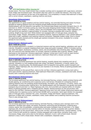 ICTY Staff Welfare Office: Housing list
shutter doors. The nice, bright kitchen has a wooden worktop and is equipped with a gas stove, extractor
hood, fridge and microwave-oven. The kitchen also has a door to a small rear balcony. The living room
has a door to the bedroom at the rear of the apartment. The completely in mosaic tiled bathroom is fitted
with a corner shower, washbasin, washing machine and dryer.

Kanaalweg (Scheveningen)
Rent: €650.00 p/mnd.
The apartment is in good condition and has central heating, nice laminate flooring and classic furniture.
Situated at walking distance from the shopping streets Badhuisstraat and Keizerstraat, the
Westbroekpark with the beautiful rose garden, the Scheveningse Bosjes and public transport (bus 21, 22
and tram 1). Within 5 minutes cycling you reach the great shopping street Frederik Hendriklaan, the
beach, boulevard, harbour, a cinema, casino, the Circustheater and a bowling alley. Major highways (A4,
A12 and A13) are reached in approximately 10 minutes. Parking is possible with a permit. Details:
Landing. Bright living room 6x4. White kitchen 3x2 equipped with a 4-hob gas stove, extractor fan,
microwave, fridge, freezer, dishwasher and washing machine. Spacious bedroom 7.5x4. Simple bathroom
fitted with a bath, washbasin and washing machine connection. Separate modern toilet. Once a month
the apartment gets cleaned and the sheets get washed (included in the price). Available for a rental
period of 3 to 6 months.

Belgischeplein (Belgisch park)
Rent: €660.00 p/mnd.
The furnished apartment is located in a historical mansion and has central heating, upholstery and use of
internet. Situated in a popular neighbourhood near shops and public transport. Within 5 minutes cycling
you reach the beach, boulevard, a cinema, casino, the Circustheater and a bowling alley. Major highways
(A4, A12 and A13) are reached within 15 minutes. Parking is possible with a permit. Details: Small
stairscase to the souterrain. Entrance apartment. Hallway. Living room 5.0x3.5 with an open kitchen
equipped with appliances. Large open bedroom. Bathroom fitted with a shower and toilet.

Antwerpsestraat (Belgisch park)
Rent: € 635.00 p/mnd.
The tastefully fuirnished apartment has central heating, recently placed new carpeting and use of
internet. Situated in a nice neighbourhood near shops, the beach, boulevard, a cinema, casino, the
Circustheater, a bowling alley, the Westbroekpark with its beautiful rose garden, public transport and
highways. Major highways (A4, A12 and A13) are reached in 10 minutes. Plenty of parking possible with
a permit. Details:
Shared entrance on the ground floor, stairs to the 1st floor. Entrance apartment. Living room with a
semi-open kitchen. Spacious bedroom. Neat bathroom fitted with a shower, washbasin and toilet. Shared
laundry with a washing machine and dryer.

Marcelisstraat (Scheveningen)
Rent: € 650.00 p/mnd.
The furnished apartment has central heating, nice laminate flooring, curtains, plastic window frames with
double glazing, air conditioning and a spacious sunny roof terrace. Situated on a shopping street at
walking distance from the shopping street Keizerstraat, the beach, sea, boulevard, a cinema, casino, the
Circustheater, a bowling alley, petting farm, the Westbroekpark with the beautiful rose garden and public
transport (bus 23 and tram 1). Major highways (A4, A12, A13 and A44) are reached within 15 minutes.
Plenty of parking possible with a residents permit. Details: Shared entrance on the ground floor with
stairs to the 2nd floor. Entrance apartment. Spacious living room 5x5 with visible construction beams and
a sliding door to a spacious sunny roof terrace 20mÃÂ with a sunscreen. Semi-open kitchen 3x1 equipped
with a 4-hob gas stove, extractor fan, oven, microwave, fridge and freezer. Spacious bedroom. The
bathroom is fitted with a shower, washbasin, toilet, towel radiator and a washing machine connection.
There is also storage room.

Seinpoststraat (Scheveningen)
Rent: € 800.00 p/mnd.
The furnished apartment has central heating, laminate flooring, a balcony and a storage room in the
basement. Situated near shops, the beach, boulevard, swimming pool De Blinkerd, a petting farm,
cinema, casino, the Circustheater, a bowling alley and public transport (bus 22 and tram 1, 9). Major
highways (A4, A12 and A13) are reached within 15 minutes. Parking is possible with a permit. Details:
Shared entrance on the ground floor, stairs to the 1st floor. Entrance apartment. Central hallway. Living
room 5.05x3.6 with access to a balcony. Kitchen equipped with a gas stove, extractor hood, oven,
microwave, fridge, dryer and a door to the balcony. Bedroom 3.1x3.1 with a fixed closet. Second
bedroom 2.6x2.3 with a fixed closet. Shower with a washbasin. Separate toilet.




                                                                                                        17
 
