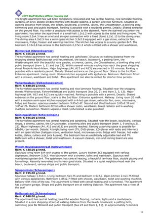 ICTY Staff Welfare Office: Housing list
The bright apartment has just been completely renovated and has central heating, nice laminate flooring,
curtains, an oriel, plastic window frames with double glazing, a garden and nice furniture. Situated at
walking distance from shops, the beach, boulevard, a cinema, casino, the Circustheater, a bowling alley,
swimming pool and public transport. Parking is possible with a residents permit. Details: Shared entrance
on the ground floor. You enter a vestibule with access to the stairwell. From the stairwell you enter the
apartment. You enter the apartment in a small hall 1.3x1.2 with access to the toilet and living room. The
living room 5.5x4.3 has an oriel and an open connection with a fixed closet 1.2x1.13 to the dining area.
The dining area 4.3x2.5 has a semi-open kitchen 3.3x2.9 equipped with a gas stove, extractor fan,
microwave, fridge, freezer and washing machine. The kitchen has access to a sunny garden 8x7. The
bedroom 3.18x2.8 has access to the bathroom 2.37x1.2 which is fitted with a shower and washbasin.

Helmstraat (Statenkwartier)
Rent: € 755.00 p/mnd.
The furnished apartment has central heating and upholstery. Situated at walking distance from the
shopping streets Badhuisstraat and Keizerstraat, the beach, boulevard, a petting farm, the
Westbroekpark with the beautiful rose garden, a cinema, casino, the Circustheater, a bowling alley and
public transport (tram 1, 11 and bus 23). Within several minutes cycling you reach the great shopping
street Frederik Hendriklaan. Major highways (A4, A12 and A13) are reached in 10 minutes. Parking is
possible with a residents permit. Details:Shared entrance on the ground floor. Stairs to the 1st floor.
Entrance apartment. Living room. Modern kitchen equipped with appliances. Bedroom. Bathroom fitted
with a shower, washbasin and toilet. This apartment can also be rented for shorter time periods.

Valkenboslaan (Valkenboskwartier)
Rent: € 840.00 p/mnd.
The furnished apartment has central heating and nice laminate flooring. Situated near the shopping
streets Weimarstraat, Fahrenheitstraat and public transport (bus 20, 21 and tram 2, 3, 12). Major
highways (A4, A12 and A13) are quickly reached. Parking is possible with a permit. Details: Shared
entrance on the ground floor, stairs to the 2nd floor. Entrance apartment. Hallway. Living room 20 mÃÂ
with a modern semi-open kitchen equipped with a 4-hob gas stove, extractor fan, oven, microwave,
fridge and freezer. spacious master bedroom 3.85x3.47. Second and third bedroom 3.85x2.39 and
3.85x2.26. Modern bathroom fitted with a shower cabin, washbasin, towel radiator and a washing
machine connection. Modern separate toilet. Unfurnished is also possible!

Groningsestraat (Scheveningen)
Rent: € 695.00 p/mnd.
The furnished apartment has central heating and carpeting. Situated near the beach, boulevard, various
shops, a cinema, casino, the Circustheater, a bowling alley and public transport (tram 1, 9 and bus 21,
22). Major highways (A4, A12 and A13) are quickly reached. Renting a parking space is possible for
ÃâÂ50,- per month. Details: A bright living room (TV, DVD-player, CD-player with radio and internet)
with an open kitchen (halogen stove, ventilation hood, microwave-oven, fridge with freezer, hot water
kettle, plates, cutlery and pots & pans). The bedroom has an electrically adjustable bed and TV.
Bathroom with a shower, toilet and washbasin. A vacuum cleaner, iron and ironing board are also
present.

Willem Beukelszoonstraat (Scheveningen)
Rent: € 730.00 p/mnd.
Spacious living room 6x4 with access to the garden. Luxury kitchen 3x2 equipped with various
appliances. Bedroom 3.5x3. Nice bathroom with a shower, toilet and washbasin. Spacious well
maintained garden 6x4. The apartment has central heating, a beautiful laminate floor, double glazing and
furnishings. Recently renovated and in very good state. Situated in a quiet neighbourhood near the
beach, boulevard, various shops and public transport.

Seinpostduin (Scheveningen)
Rent: € 735.00 p/mnd.
Spacious hallway 1.9x3.1. Living-bedroom 5x3,75 and bedroom 4,5x2,7. Open kitchen 2.4x3.75 fitted
with various apppliances. Bathroom 1,85x2,7 fitted with shower, washbasin, toilet and washing machine.
Balcony with view of the sea. The apartment is fitted with cental heating and is furnished. The apartment
has a private garage. Shops and public transport are at walking distance. The apartment has a view of
the sea!

Badhuisstraat (Scheveningen)
Rent: € 840.00 p/mnd.
The apartment has central heating, beautiful wooden flooring, curtains, lights and a mantelpiece.
Situated in a nice shopping street at walking distance from the beach, boulevard, a petting farm,
swimming pool De Blinkerd and public transport (bus 22 and tram 1, 11). In approximately 5 minutes

                                                                                                          19
 