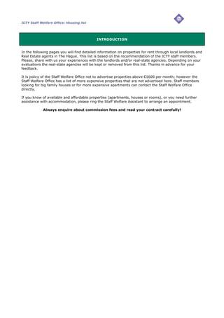 ICTY Staff Welfare Office: Housing list




                                             INTRODUCTION


In the following pages you will find detailed information on properties for rent through local landlords and
Real Estate agents in The Hague. This list is based on the recommendation of the ICTY staff members.
Please, share with us your experiences with the landlords and/or real-state agencies. Depending on your
evaluations the real-state agencies will be kept or removed from this list. Thanks in advance for your
feedback.

It is policy of the Staff Welfare Office not to advertise properties above €1600 per month; however the
Staff Welfare Office has a list of more expensive properties that are not advertised here. Staff members
looking for big family houses or for more expensive apartments can contact the Staff Welfare Office
directly.

If you know of available and affordable properties (apartments, houses or rooms), or you need further
assistance with accommodation, please ring the Staff Welfare Assistant to arrange an appointment.

             Always enquire about commission fees and read your contract carefully!
 