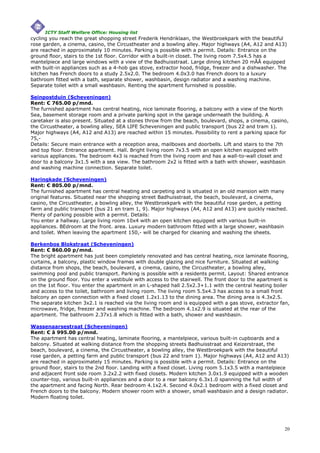 ICTY Staff Welfare Office: Housing list
cycling you reach the great shopping street Frederik Hendriklaan, the Westbroekpark with the beautiful
rose garden, a cinema, casino, the Circustheater and a bowling alley. Major highways (A4, A12 and A13)
are reached in approximately 10 minutes. Parking is possible with a permit. Details: Entrance on the
ground floor, stairs to the 1st floor. Corridor with a built-in closet. The living room 7.5x4.5 has a
mantelpiece and large windows with a view of the Badhuisstraat. Large dining kitchen 20 mÃÂ equipped
with built-in appliances such as a 4-hob gas stove, extractor hood, fridge, freezer and a dishwasher. The
kitchen has French doors to a study 2.5x2.0. The bedroom 4.0x3.0 has French doors to a luxury
bathroom fitted with a bath, separate shower, washbasin, design radiator and a washing machine.
Separate toilet with a small washbasin. Renting the apartment furnished is possible.

Seinpostduin (Scheveningen)
Rent: € 765.00 p/mnd.
The furnished apartment has central heating, nice laminate flooring, a balcony with a view of the North
Sea, basement storage room and a private parking spot in the garage underneath the building. A
caretaker is also present. Situated at a stones throw from the beach, boulevard, shops, a cinema, casino,
the Circustheater, a bowling alley, SEA LIFE Scheveningen and public transport (bus 22 and tram 1).
Major highways (A4, A12 and A13) are reached within 15 minutes. Possibility to rent a parking space for
75,-
Details: Secure main entrance with a reception area, mailboxes and doorbells. Lift and stairs to the 7th
and top floor. Entrance apartment. Hall. Bright living room 7x3.5 with an open kitchen equipped with
various appliances. The bedroom 4x3 is reached from the living room and has a wall-to-wall closet and
door to a balcony 3x1.5 with a sea view. The bathroom 2x2 is fitted with a bath with shower, washbasin
and washing machine connection. Separate toilet.

Haringkade (Scheveningen)
Rent: € 805.00 p/mnd.
The furnished apartment has central heating and carpeting and is situated in an old mansion with many
original features. Situated near the shopping street Badhuisstraat, the beach, boulevard, a cinema,
casino, the Circustheater, a bowling alley, the Westbroekpark with the beautiful rose garden, a petting
farm and public transport (bus 21 en tram 1, 9). Major highways (A4, A12 and A13) are quickly reached.
Plenty of parking possible with a permit. Details:
You enter a hallway. Large living room 10x4 with an open kitchen equipped with various built-in
appliances. BEdroom at the front. area. Luxury modern bathroom fitted with a large shower, washbasin
and toilet. When leaving the apartment 150,- will be charged for cleaning and washing the sheets.

Berkenbos Blokstraat (Scheveningen)
Rent: € 860.00 p/mnd.
The bright apartment has just been completely renovated and has central heating, nice laminate flooring,
curtains, a balcony, plastic window frames with double glazing and nice furniture. Situated at walking
distance from shops, the beach, boulevard, a cinema, casino, the Circustheater, a bowling alley,
swimming pool and public transport. Parking is possible with a residents permit. Layout: Shared entrance
on the ground floor. You enter a vestibule with access to the stairwell. The front door to the apartment is
on the 1st floor. You enter the apartment in an L-shaped hall 2.5x2.3+1.1 with the central heating boiler
and access to the toilet, bathroom and living room. The living room 5.5x4.3 has access to a small front
balcony an open connection with a fixed closet 1.2x1.13 to the dining area. The dining area is 4.3x2.5.
The separate kitchen 3x2.1 is reached via the living room and is equipped with a gas stove, extractor fan,
microwave, fridge, freezer and washing machine. The bedroom 4.1x2.9 is situated at the rear of the
apartment. The bathroom 2.37x1.8 which is fitted with a bath, shower and washbasin.

Wassenaarsestraat (Scheveningen)
Rent: € â 995.00 p/mnd.
The apartment has central heating, laminate flooring, a mantelpiece, various built-in cupboards and a
balcony. Situated at walking distance from the shopping streets Badhuisstraat and Keizerstraat, the
beach, boulevard, a cinema, the Circustheater, a bowling alley, the Westbroekpark with the beautiful
rose garden, a petting farm and public transport (bus 22 and tram 1). Major highways (A4, A12 and A13)
are reached in approximately 15 minutes. Parking is possible with a permit. Details: Entrance on the
ground floor, stairs to the 2nd floor. Landing with a fixed closet. Living room 5.1x3.5 with a mantelpiece
and adjacent front side room 3.2x2.2 with fixed closets. Modern kitchen 3.0x1.9 equipped with a wooden
counter-top, various built-in appliances and a door to a rear balcony 6.3x1.0 spanning the full width of
the apartment and facing North. Rear bedroom 4.1x2.4. Second 4.0x2.1 bedroom with a fixed closet and
French doors to the balcony. Modern shower room with a shower, small washbasin and a design radiator.
Modern floating toilet.




                                                                                                        20
 