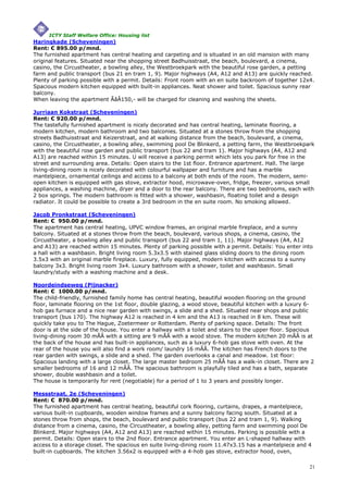 ICTY Staff Welfare Office: Housing list
Haringkade (Scheveningen)
Rent: € 895.00 p/mnd.
The furnished apartment has central heating and carpeting and is situated in an old mansion with many
original features. Situated near the shopping street Badhuisstraat, the beach, boulevard, a cinema,
casino, the Circustheater, a bowling alley, the Westbroekpark with the beautiful rose garden, a petting
farm and public transport (bus 21 en tram 1, 9). Major highways (A4, A12 and A13) are quickly reached.
Plenty of parking possible with a permit. Details: Front room with an en suite backroom of together 12x4.
Spacious modern kitchen equipped with built-in appliances. Neat shower and toilet. Spacious sunny rear
balcony.
When leaving the apartment ÃâÂ150,- will be charged for cleaning and washing the sheets.

Jurriaan Kokstraat (Scheveningen)
Rent: € 920.00 p/mnd.
The tastefully furnished apartment is nicely decorated and has central heating, laminate flooring, a
modern kitchen, modern bathroom and two balconies. Situated at a stones throw from the shopping
streets Badhuisstraat and Keizerstraat, and at walking distance from the beach, boulevard, a cinema,
casino, the Circustheater, a bowling alley, swimming pool De Blinkerd, a petting farm, the Westbroekpark
with the beautiful rose garden and public transport (bus 22 and tram 1). Major highways (A4, A12 and
A13) are reached within 15 minutes. U will receive a parking permit which lets you park for free in the
street and surrounding area. Details: Open stairs to the 1st floor. Entrance apartment. Hall. The large
living-dining room is nicely decorated with colourful wallpaper and furniture and has a marble
mantelpiece, ornamental ceilings and access to a balcony at both ends of the room. The modern, semi-
open kitchen is equipped with gas stove, extractor hood, microwave-oven, fridge, freezer, various small
appliances, a washing machine, dryer and a door to the rear balcony. There are two bedrooms, each with
2 box springs. The modern bathroom is fitted with a shower, washbasin, floating toilet and a design
radiator. It could be possible to create a 3rd bedroom in the en suite room. No smoking allowed.

Jacob Pronkstraat (Scheveningen)
Rent: € 950.00 p/mnd.
The apartment has central heating, UPVC window frames, an original marble fireplace, and a sunny
balcony. Situated at a stones throw from the beach, boulevard, various shops, a cinema, casino, the
Circustheater, a bowling alley and public transport (bus 22 and tram 1, 11). Major highways (A4, A12
and A13) are reached within 15 minutes. Plenty of parking possible with a permit. Details: You enter into
a hall with a washbasin. Bright living room 5.3x3.5 with stained glass sliding doors to the dining room
3.5x3 with an original marble fireplace. Luxury, fully equipped, modern kitchen with access to a sunny
balcony 3x3. Bright living room 3x4. Luxury bathroom with a shower, toilet and washbasin. Small
laundry/study with a washing machine and a desk.

Noordeindseweg (Pijnacker)
Rent: € 1000.00 p/mnd.
The child-friendly, furnished family home has central heating, beautiful wooden flooring on the ground
floor, laminate flooring on the 1st floor, double glazing, a wood stove, beautiful kitchen with a luxury 6-
hob gas furnace and a nice rear garden with swings, a slide and a shed. Situated near shops and public
transport (bus 170). The highway A12 is reached in 4 km and the A13 is reached in 8 km. These will
quickly take you to The Hague, Zoetermeer or Rotterdam. Plenty of parking space. Details: The front
door is at the side of the house. You enter a hallway with a toilet and stairs to the upper floor. Spacious
living-dining room 30 mÃÂ with a sitting are 9 mÃÂ with a wood stove. The modern kitchen 20 mÃÂ is at
the back of the house and has built-in appliances, such as a luxury 6-hob gas stove with oven. At the
rear of the house you will also find a work room/ laundry 16 mÃÂ. The kitchen has French doors to the
rear garden with swings, a slide and a shed. The garden overlooks a canal and meadow. 1st floor:
Spacious landing with a large closet. The large master bedroom 25 mÃÂ has a walk-in closet. There are 2
smaller bedrooms of 16 and 12 mÃÂ. The spacious bathroom is playfully tiled and has a bath, separate
shower, double washbasin and a toilet.
The house is temporarily for rent (negotiable) for a period of 1 to 3 years and possibly longer.

Messstraat, 2e (Scheveningen)
Rent: € 870.00 p/mnd.
The furnished apartment has central heating, beautiful cork flooring, curtains, drapes, a mantelpiece,
various built-in cupboards, wooden window frames and a sunny balcony facing south. Situated at a
stones throw from shops, the beach, boulevard and public transport (bus 22 and tram 1, 9). Walking
distance from a cinema, casino, the Circustheater, a bowling alley, petting farm and swimming pool De
Blinkerd. Major highways (A4, A12 and A13) are reached within 15 minutes. Parking is possible with a
permit. Details: Open stairs to the 2nd floor. Entrance apartment. You enter an L-shaped hallway with
access to a storage closet. The spacious en suite living-dining room 11.47x3.15 has a mantelpiece and 4
built-in cupboards. The kitchen 3.56x2 is equipped with a 4-hob gas stove, extractor hood, oven,

                                                                                                         21
 