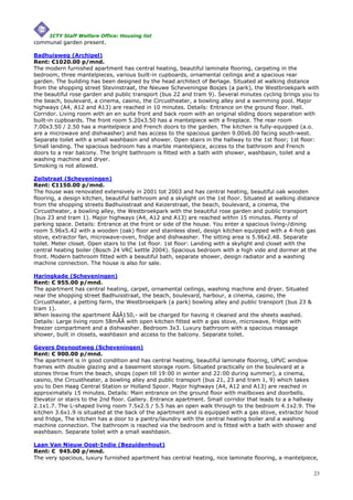 ICTY Staff Welfare Office: Housing list
communal garden present.

Badhuisweg (Archipel)
Rent: €1020.00 p/mnd.
The modern furnished apartment has central heating, beautiful laminate flooring, carpeting in the
bedroom, three mantelpieces, various built-in cupboards, ornamental ceilings and a spacious rear
garden. The building has been designed by the head architect of Berlage. Situated at walking distance
from the shopping street Stevinstraat, the Nieuwe Scheveningse Bosjes (a park), the Westbroekpark with
the beautiful rose garden and public transport (bus 22 and tram 9). Several minutes cycling brings you to
the beach, boulevard, a cinema, casino, the Circustheater, a bowling alley and a swimming pool. Major
highways (A4, A12 and A13) are reached in 10 minutes. Details: Entrance on the ground floor. Hall.
Corridor. Living room with an en suite front and back room with an original sliding doors separation with
built-in cupboards. The front room 5.20x3.50 has a mantelpiece with a fireplace. The rear room
7.00x3.50 / 2.50 has a mantelpiece and French doors to the garden. The kitchen is fully-equipped (a.o.
are a microwave and dishwasher) and has access to the spacious garden 9.00x6.00 facing south-west.
Separate toilet with a small washbasin and shower. Open stairs in the hallway to the 1st floor; 1st floor:
Small landing. The spacious bedroom has a marble mantelpiece, access to the bathroom and French
doors to a rear balcony. The bright bathroom is fitted with a bath with shower, washbasin, toilet and a
washing machine and dryer.
Smoking is not allowed.

Zeilstraat (Scheveningen)
Rent: €1150.00 p/mnd.
The house was renovated extensively in 2001 tot 2003 and has central heating, beautiful oak wooden
flooring, a design kitchen, beautiful bathroom and a skylight on the 1st floor. Situated at walking distance
from the shopping streets Badhuisstraat and Keizerstraat, the beach, boulevard, a cinema, the
Circustheater, a bowling alley, the Westbroekpark with the beautiful rose garden and public transport
(bus 23 and tram 1). Major highways (A4, A12 and A13) are reached within 15 minutes. Plenty of
parking space. Details: Entrance at the front or side of the house. You enter a spacious living-/dining
room 5.96x5.42 with a wooden (oak) floor and stainless steel, design kitchen equipped with a 4-hob gas
stove, extractor fan, microwave-oven, fridge and dishwasher. The sitting area is 5.96x2.48. Separate
toilet. Meter closet. Open stairs to the 1st floor. 1st floor: Landing with a skylight and closet with the
central heating boiler (Bosch 24 VRC kettle 2004). Spacious bedroom with a high vide and dormer at the
front. Modern bathroom fitted with a beautiful bath, separate shower, design radiator and a washing
machine connection. The house is also for sale.

Haringkade (Scheveningen)
Rent: € 955.00 p/mnd.
The apartment has central heating, carpet, ornamental ceilings, washing machine and dryer. Situated
near the shopping street Badhuisstraat, the beach, boulevard, harbour, a cinema, casino, the
Circustheater, a petting farm, the Westbroekpark (a park) bowling alley and public transport (bus 23 &
tram 1).
When leaving the apartment ÃâÂ150,- will be charged for having it cleaned and the sheets washed.
Details: Large living room 58mÃÂ with open kitchen fitted with a gas stove, microwave, fridge with
freezer compartment and a dishwasher. Bedroom 3x3. Luxury bathroom with a spacious massage
shower, built in closets, washbasin and access to the balcony. Separate toilet.

Gevers Deynootweg (Scheveningen)
Rent: € 900.00 p/mnd.
The apartment is in good condition and has central heating, beautiful laminate flooring, UPVC window
frames with double glazing and a basement storage room. Situated practically on the boulevard at a
stones throw from the beach, shops (open till 19:00 in winter and 22:00 during summer), a cinema,
casino, the Circustheater, a bowling alley and public transport (bus 21, 23 and tram 1, 9) which takes
you to Den Haag Central Station or Holland Spoor. Major highways (A4, A12 and A13) are reached in
approximately 15 minutes. Details: Main entrance on the ground floor with mailboxes and doorbells.
Elevator or stairs to the 2nd floor. Gallery. Entrance apartment. Small corridor that leads to a a hallway
2.1x1.7. The L-shaped living room 7.5x2.5 / 5.5 has an open walk through to the bedroom 4.1x2.9. The
kitchen 3.6x1.9 is situated at the back of the apartment and is equipped with a gas stove, extractor hood
and fridge, The kitchen has a door to a pantry/laundry with the central heating boiler and a washing
machine connection. The bathroom is reached via the bedroom and is fitted with a bath with shower and
washbasin. Separate toilet with a small washbasin.

Laan Van Nieuw Oost-Indie (Bezuidenhout)
Rent: € 945.00 p/mnd.
The very spacious, luxury furnished apartment has central heating, nice laminate flooring, a mantelpiece,

                                                                                                          23
 