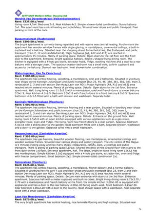 ICTY Staff Welfare Office: Housing list
Hendrik van Deventerstraat (Valkenboskwartier)
Rent: €535.00 p/mnd
Living room 4,5x4. Bedroom 3x3. Neat kitchen 4x2. Simple shower-toilet combination. Sunny balcony
3x1. The apartment has central heating and upholstery. Situated near shops and public transport. Free
parking in front of the door.


Bussumsestraat (Rustenburg)
Rent: €590.00 p/mnd.
The bright apartment is currently being repainted and will receive new central heating. Furthermore the
apartment has wooden window frames with single glazing, a mantelpiece, ornamental ceilings, a built-in
cupboard and a balcony. Situated near the shopping street Fahrenheitstraat, the Zuiderpark and public
transport (tram 2, 12 and randstadrail 4). Major highways (A4, A12 and A13) are reached in
approximately 15 minutes. Plenty of parking space. Details: Open stairs to the 1st floor and the front
door to the apartment. Entrance, bright spacious hallway. Bright L-shaped living-dining room. The
kitchen is equipped with a 4-hob gas stove, extractor hood, fridge, washing machine and a door to a rear
balcony with a storage closet. The spacious master bedroom has a small vide, built-in cupboard and
access to the balcony. Second rear bedroom. Neat shower-toilet combination.

Wateringelaan, Van De (Voorburg)
Rent: € 600.00 p/mnd.
The apartment has central heating, carpeting, a mantelpiece, oriel and 2 balconies. Situated in Voorburg
near shops on the Koningin Julianalaan and public transport (bus 23, 45, 46, 380, 381, 382, 383, tram 2,
randstadrail 2, 3 and train station Den Haag Laan van NOI). Major highways (A4, A12 and A13) area
reached within several minutes. Plenty of parking space. Details: Open stairs to the 1st floor. Entrance
apartment. Hall. Long living room 11.2x3.5 with a mantelpiece, oriel and French doors to a rear balcony
3.5x1.5. Neat kitchen 4.0x1.5. Bedroom 3.5x2.8 with French doors to a front balcony 4.0x0.5. Spacious
bathroom 4.0x1.5 fitted with a bath with shower and washbasin. Separate toilet.

Koningin Wilhelminalaan (Voorburg)
Rent: € 600.00 p/mnd.
The apartment has central heating, laminate flooring and a rear garden. Situated in Voorburg near shops
on the Koningin Julianalaan and public transport (bus 23, 45, 46, 380, 381, 382, 383, tram 2,
randstadrail 2, 3 and train station Den Haag Laan van NOI). Major highways (A4, A12 and A13) area
reached within several minutes. Plenty of parking space. Details: Entrance on the ground floor. Hall.
Living room 6.5x5.0 with an open kitchen equipped with various appliances such as a gas stove,
extractor hood, oven and fridge. The living room has French doors to a rear garden. Spacious bedroom
5.0x3.8 with a sliding door to the garden. Neat bathroom fitted with a bath, separate shower, washbasin
and a door to the garden. Separate toilet with a small washbasin.

Perponcherstraat (Zeehelden Kwartier)
Rent: € 595.00 p/mnd.
The apartment has gas heaters, beautiful wooden flooring, two mantelpieces, ornamental ceilings and
wooden window frames. Situated near various shops and public transport. The city centre of The Hague
is 5 minutes cycling away and has many shops, restaurants, cafÃÂs, bars, 2 cinemas and public
transport. There is plenty of parking space.Layout: Shared entrance on the ground floor with stairs to the
front door on the 1st floor. Entrance apartment, hall. The large, bright en suite living room 12x3.5 has
two mantelpieces. Simple kitchen 3.5x2 equipped with a 4-hob gas stove, extractor fan, oven and fridge
with freezer compartment. Small bedroom 2x2. Simple shower-toilet combination 2x1.

Spinozalaan (Voorburg)
Rent: €625.00 p/mnd.
The apartment has central heating, carpeting, a mantelpiece, French balcony and a normal balcony.
Situated in Voorburg next to park 't Loo and near shops and public transport (bus 23, tram 2 and train
station Den Haag Laan van NOI). Major highways (A4, A12 and A13) area reached within several
minutes. Plenty of parking space. Details: Secure main entrance with stairs to the 3rd floor. Entrance
apartment. Spacious hall with a meter cupboard and built-in closet. Bright living-dining room 9.75x3.70 /
2.70 with a mantelpiece and French balcony at the front. the simple kitchen 3.00x1.85 is equipped with
appliances and has a door to the rear balcony 4.50x1.00 facing south-west. Front bedroom 3.15x2.30.
Rear bedroom 3.00x2.20 with a door to the balcony. Neat shower space with a washbasin. Neat separate
toilet with a small washbasin.

Laan Van Meerdervoort (Zeehelden Kwartier)
Rent: €670.00 p/mnd.
The very bright apartment has central heating, nice laminate flooring and high ceilings. Situated near

                                                                                                         26
 