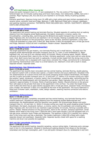 ICTY Staff Welfare Office: Housing list
shops and public transport (tram 11, 17 and randstadrail 3). The city centre of The Hague and
Scheveningen are 10 minutes cycling away and have many shops, nice restaurants, cafÃÂs, bars and 2
cinemas. Major highways (A4, A12 and A13) are reached in 10 minutes. Plenty of parking possible.
Details:
Entrance apartment. Spacious living room 35 mÃÂ with a high ceiling and open kitchen equipped with a
ceramic stove, extractor hood and fridge. Bedroom 7 mÃÂ. Bathroom fitted with a shower, washbasin
and washing machine connection. THE RENTAL PRICE INCLUDES GAS / WATER / ELECTRICITY, SERVICE
COSTS AND UPHOLSTERY.

Zandvoortstraat (Scheveningen)
Rent: € 505.00 p/mnd.
The apartment has central heating and laminate flooring. Situated opposite of a petting farm at walking
distance from the shopping street Badhuisstraat, the beach, boulevard, a cinema, casino, the
Circustheather, a bowling alley, swimming pool De Blinkerd and public transport (bus 22 and tram 1).
Major highways (A4, A12 and A13) are reached in 10-15 minutes. Parking is possible with a permit.
Details: Shared entrance on the ground floor, stairs to the 3rd floor. Entrance apartment. Living room
5.00x3.60 extended to a side room 3.00x2.00. Neat kitchen 3.00x2.50 equipped with a 4-hob gas stove
and fridge. Bedroom 4.85x3.60 with a washbasin. Modern shower. Separate toilet.

Laan van Meerdervoort (Valkenboskwartier)
Rent: € 640.00 p/mnd.
The bright apartment has gas heaters, nice laminate flooring and a small balcony. Situated near the
shopping street Weimarstraat and public transport (bus 20, 21, tram 12 and randstadrail 3). Major
highways (A4, A12 and A13) are reached within 20 minutes. Plenty of parking space. Details: Shared
entrance on the ground floor, stairs to the 1st floor. Entrance apartment. Living room with en suite dining
room 14x4. Both rooms have two built-in cupboards. A small corridor leads from the dining room to the
kitchen. The kitchen 4x3 is equipped with a gas stove, extractor fan, fridge, connections for a dishwasher
and washing machine/dryer and a door to a small balcony 2x1. Bedroom 2.5x2 with a built-in closet.
Separate shower. Separate toilet.

Boetzelaerlaan, Van (Statenkwartier)
Rent: € 570.00 p/mnd.
The apartment has recently been renovated and has central heating, laminate flooring, double glazing,
an intercom system with a remote door opener, a modern kitchen and luxury bathroom. Situated in the
chic Statenkwartier at a stone's throw from the lovely shopping street Frederik Hendriklaan, the Bosjes
van Pex (a park) and public transport (bus 21, 22 and tram 11). Within 5-10 minutes cycling you reach
the harbour, beach, boulevard, a cinema, casino, the Circustheater, a bowling alley, swimming pool De
Blinkerd and the Westbroekpark with the beautiful rose garden. Major highways (A4, A12 and A13) are
reached in approximately 15 minutes. Plenty of parking space. Details: Shared entrance on the ground
floor with stairs to the private front door to the apartment in the 1st floor. You enter the bright living
room 5.00x3.50 which has an open kitchen equipped with a 4-hob gas stove, extractor hood, microwave-
oven a fridge. the bedroom 2.50x2.10 is situated at the front of the apartment. The luxury bathroom is
fitted with a shower cabin, washbasin, toilet, design radiator, washing machine connection and electric
ventilation.

Kanaalweg (Scheveningen)
Rent: € 725.00 p/mnd.
The apartment has been completely renovated and has central heating, nice laminate flooring and a
modern bathroom. Situated at walking distance from the shopping streets Badhuisstraat and
Keizerstraat, the Westbroekpark with the beautiful rose garden, the Scheveningse Bosjes and public
transport (bus 21, 22 and tram 1). Within 5 minutes cycling you reach the great shopping street Frederik
Hendriklaan, the beach, boulevard, harbour, a cinema, casino, the Circustheater and a bowling alley.
Major highways (A4, A12 and A13) are reached in approximately 10 minutes. Parking is possible with a
permit. Details: Shared entrance on the ground floor, stairs to the 1st floor. Entrance apartment. Small
hallway which leads to the living room 7.00x4.00 with a semi-open kitchen 2.5x2.00 equipped with a 4-
hob gas stove, extractor hood, fridge and dishwasher. The bedroom 4.00x3.25 is reached via a sliding
door in the living room and has a wardrobe. The modern bathroom 3.00x2.00 is fitted with a bath,
separate shower and washbasin. Separate toilet. Separate laundry closet with space for a washing
machine and dryer (can possibly be supplied).

Aart van der Leeuwkade (Voorburg)
Rent: € 640.00 p/mnd.
The apartment has central heating, beautiful carpeting, various ceiling lights, 2 balconies and a storage
room 2.5x2.5 in the basement. Situated in Voorburg at walking distance from shops on the Koningin
Julianalaan and Koningin Julianaplein, park 't Loo and public transport (bus 23, randstadrail 2 and train

                                                                                                            27
 