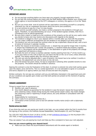 ICTY Staff Welfare Office: Housing list


IMPORTANT ADVICE

        Do not pay/sign anything before you have seen any property (except registration form);
        Do not sign the contract before you check with the Staff Welfare Office whether your chosen real-
        estate agency is recommended by the ICTY colleagues or contrary, the agency is it on the “Black
        List”
        Be sure you know what kind of contract will be used before committing yourself to a property;
        otherwise you risk an unpleasant discussion about the terms and conditions;
        It is not common to pay for a ‘tour’ to view houses.
        Never commit yourself verbally, but make a written proposal to the landlord or through your
        agent. Therefore, no misunderstanding can occur. If the landlord agrees verbally, then this is
        considered to be an official agreement.
        Be sure that a report is made as to the conditions of the property as this will be very useful when
        you decide to leave and may resolve any discussions with regards to the deposit.
        The landlord is obliged to return your deposit within 2 months after you have left the property:
        you can make a different arrangement but the landlord is not obliged to go along with that.
        The landlord can only terminate the contract when he has a diplomatic clause as well, with a term
        of notice of minimum 3 calendar months.
        Further the reasons to terminate a contract are: 1. tenant has not paid for longer than 3 months;
        2. tenant has misbehaved and "ruined" the property; 3. landlord needs the property urgently
        himself; 4. the property will be demolished; 5. the destination or goal of the property will change
        (e.g. apartment will become a shop);
        Normally the term of notice is one/two calendar months (starting from the 1st of the month e.g.:
        if you give notice on the 12th of April you can leave the flat on the 1st of June) unless otherwise
        agreed. This always applies after the minimum stay period.
        The rent can only be adjusted after 1 year of tenancy; the tenant has to be notified 2 months in
        advance; the adjustment can only be done on the net rent.
        Once the tenant has given notice, he has to cooperate in allowing other possible tenants to view
        the property. The tenant should be notified in advance.

Signing the contract is only the finalisation of the deal. A contract is entered into when both parties agree
upon the object, price and terms. This is a verbal agreement. It is not advisable to agree on a property
and send a deposit to an agency before you have arrived and seen the property.

Written contracts: Do not sign any contract until you are definitely interested in the apartment and until
all your conditions are agreed upon (make sure that both parties are present at the moment of signing
the contract).


TENANT AGREEMENT

Things to expect from an agreement are:
        Monthly rent, paid in advance
        One month deposit as guarantee for the landlord in case the tenant: leaves the house behind
        dirty (cleaning costs); breaks things during the rental period (repair costs); has made changes
        like removing a wall or repainting in bright colours, etc (only allowed in consultation with the
        landlord).
        Responsibility for maintenance
        User’s costs if it is exclusive (utilities etc.)
        Termination of the Contract (one to two full calendar months notice and/or with a diplomatic
        clause).

Rental price too high?

If you think the rent you are paying per month is too high, you can contact within the first 6 months from
the signing of the contract, the Institute Sociaal Raadslieden, Slachthuisplein 25, and The Hague.

Tel: 070-353 7420 (Mon-Fri from 14:00 to 16:00), e-mail isrdh@swz.denhaag.nl or the Huurteam 070 -
353 7555, e-mail huurteam@szw.denhaag.nl

They can assess if you are paying too much and help you file a complaint to have your rent adjusted.

How can you ensure getting your deposit back?
      Make sure you check the accommodation beforehand with the estate agent or landlord.

                                                                                                             3
 