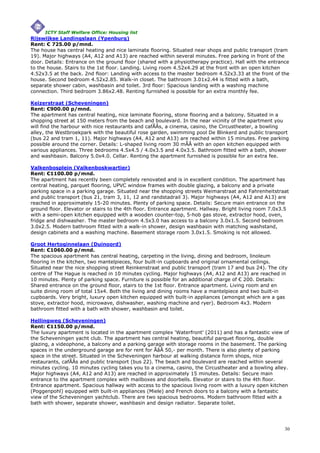 ICTY Staff Welfare Office: Housing list
Rijswijkse Landingslaan (Ypenburg)
Rent: € 725.00 p/mnd.
The house has central heating and nice laminate flooring. Situated near shops and public transport (tram
19). Major highways (A4, A12 and A13) are reached within several minutes. Free parking in front of the
door. Details: Entrance on the ground floor (shared with a physiotherapy practice). Hall with the entrance
to the house. Stairs to the 1st floor. Landing. Living room 4.52x4.29 at the front with an open kitchen
4.52x3.5 at the back. 2nd floor: Landing with access to the master bedroom 4.52x3.33 at the front of the
house. Second bedroom 4.52x2.85. Walk-in closet. The bathroom 3.01x2.44 is fitted with a bath,
separate shower cabin, washbasin and toilet. 3rd floor: Spacious landing with a washing machine
connection. Third bedroom 3.86x2.48. Renting furnished is possible for an extra monthly fee.

Keizerstraat (Scheveningen)
Rent: €900.00 p/mnd.
The apartment has central heating, nice laminate flooring, stone flooring and a balcony. Situated in a
shopping street at 150 meters from the beach and boulevard. In the near vicinity of the apartment you
will find the harbour with nice restaurants and cafÃÂs, a cinema, casino, the Circustheater, a bowling
alley, the Westbroekpark with the beautiful rose garden, swimming pool De Blinkerd and public transport
(bus 22 and tram 1, 11). Major highways (A4, A12 and A13) are reached within 15 minutes. Free parking
possible around the corner. Details: L-shaped living room 30 mÃÂ with an open kitchen equipped with
various appliances. Three bedrooms 4.5x4.5 / 4.0x3.5 and 4.0x3.5. Bathroom fitted with a bath, shower
and washbasin. Balcony 5.0x4.0. Cellar. Renting the apartment furnished is possible for an extra fee.

Valkenbosplein (Valkenboskwartier)
Rent: €1100.00 p/mnd.
The apartment has recently been completely renovated and is in excellent condition. The apartment has
central heating, parquet flooring, UPVC window frames with double glazing, a balcony and a private
parking space in a parking garage. Situated near the shopping streets Weimarstraat and Fahrenheitstraat
and public transport (bus 21, tram 3, 11, 12 and randstadrail 3). Major highways (A4, A12 and A13) are
reached in approximately 15-20 minutes. Plenty of parking space. Details: Secure main entrance on the
ground floor. Elevator or stairs to the 4th floor. Entrance apartment. Hallway. Bright living room 7.0x3.5
with a semi-open kitchen equipped with a wooden counter-top, 5-hob gas stove, extractor hood, oven,
fridge and dishwasher. The master bedroom 4.5x3.0 has access to a balcony 3.0x1.5. Second bedroom
3.0x2.5. Modern bathroom fitted with a walk-in shower, design washbasin with matching washstand,
design cabinets and a washing machine. Basement storage room 3.0x1.5. Smoking is not allowed.

Groot Hertoginnelaan (Duinoord)
Rent: €1060.00 p/mnd.
The spacious apartment has central heating, carpeting in the living, dining and bedroom, linoleum
flooring in the kitchen, two mantelpieces, four built-in cupboards and original ornamental ceilings.
Situated near the nice shopping street Reinkenstraat and public transport (tram 17 and bus 24). The city
centre of The Hague is reached in 10 minutes cycling. Major highways (A4, A12 and A13) are reached in
10 minutes. Plenty of parking space. Furniture is possible for an additional charge of € 200. Details:
Shared entrance on the ground floor, stairs to the 1st floor. Entrance apartment. Living room and en
suite dining room of total 15x4. Both the living and dining rooms have a mantelpiece and two built-in
cupboards. Very bright, luxury open kitchen equipped with built-in appliances (amongst which are a gas
stove, extractor hood, microwave, dishwasher, washing machine and ryer). Bedroom 4x3. Modern
bathroom fitted with a bath with shower, washbasin and toilet.

Hellingweg (Scheveningen)
Rent: €1150.00 p/mnd.
The luxury apartment is located in the apartment complex 'Waterfront' (2011) and has a fantastic view of
the Scheveningen yacht club. The apartment has central heating, beautiful parquet flooring, double
glazing, a videophone, a balcony and a parking garage with storage rooms in the basement. The parking
spaces in the underground garage are for rent for ÃâÂ 50,- per month. There is also plenty of parking
space in the street. Situated in the Scheveningen harbour at walking distance form shops, nice
restaurants, cafÃÂs and public transport (bus 22). The beach and boulevard are reached within several
minutes cycling. 10 minutes cycling takes you to a cinema, casino, the Circustheater and a bowling alley.
Major highways (A4, A12 and A13) are reached in approximately 15 minutes. Details: Secure main
entrance to the apartment complex with mailboxes and doorbells. Elevator or stairs to the 4th floor.
Entrance apartment. Spacious hallway with access to the spacious living room with a luxury open kitchen
(Poggenpohl) equipped with built-in appliances (Miele) and French doors to a balcony with a fantastic
view of the Scheveningen yachtclub. There are two spacious bedrooms. Modern bathroom fitted with a
bath with shower, separate shower, washbasin and design radiator. Separate toilet.




                                                                                                        30
 