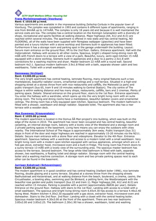 ICTY Staff Welfare Office: Housing list
Frans Mortelmansstraat (Voorburg)
Rent: € 1010.00 p/mnd.
Various apartments are available in the impressive building Zeilschip Corbula in the popular town of
Voorburg. The complex was completed in 1993 and contains 6 different types of apartments, ranging in
size from 84mÃÂ up to 147mÃÂ. The complex is only 18 years old and because it is well maintained the
service costs are low. The complex has a central location on the Koningin Julianaplein with a diversity of
shops, recreational and sports facilities at walking distance. Major highways (A4, A12 and A13) are
reached within several minutes. The apartment is offered in new state and has central heating, NO
FLOORING, all of the walls have been supplied with fibreglass wallpaper (glasvlies) and have been
painted and a luxury kitchen with a stone worktop and Siemens built-in appliances has been fitted.
Furthermore it has a storage room and parking spot in the garage underneath the building. Layout:
Secure main entrance on the ground floor, lift to the 2nd floor. Gallery. Entrance apartment. Hall with the
metercabinet. Hallway with access to all other rooms. Spacious, bright L-shaped living-dining room 48
mÃÂ with French doors to a terrace with a view of a park. Beautiful, luxury, semi-open kitchen 15 mÃÂ
equipped with a stone worktop, Siemens built-in appliances and a door to a pantry 2.5x1.8 with
connections for a washing machine and dryer. Master bedroom 22 mÃÂ with a round wall. Second
bedroom 4x2.1. Spacious modern bathroom 3.9x1.8 fitted with a bath, separate shower cabin and two
washbasins. Toilet with a small washbasin.

Denneweg (Archipel)
Rent: €1200.00 p/mnd.
The very bright apartment has central heating, laminate flooring, many original features such a two
mantelpeices, beautiful radiator covers, ornamental ceilings and a roof terrace. Situated in a high-end
shopping street at a stones throw from with nice restaurants and cafÃÂs, the Malieveld (a park) and
public transport (bus 65, tram 9 and 10 minutes walking to Central Station). The city centre of The
Hague is within walking distance and has many shops, restaurants, cafÃÂs, bars and 2 cinemas. Plenty of
parking space. Details: Shared entrance on the ground floor, stairs to the 1st floor. Entrance apartment.
You enter the hallway with a wardrobe, which opens up into the very bright living room with en suite
dining room. The living and dining rooms have a mantelpiece, beautiful radiator covers and ornamental
ceilings. The dining room has a fully-equipped open kitchen. Spacious bedroom. The modern bathroom is
fitted with a shower, washbasin and design radiator. Separate toilet. The apartment also has a rear
terrace with a wooden deck.

Max Euweweg (Kraayenstein)
Rent: € 1035.00 p/mnd.
The modern apartment is located in the Domus ÃÂ Mari project's Uno building, which was built on the
edge of the dunes in 2010. The apartment has never been occupied and has central heating, beautiful
carpeting, an internal storage room, balcony with a lovely view of the Westland and a storage room and
2 private parking spaces in the basement. Living here means you can enjoy the outdoors with cities
nearby. The International School of The Hague is approximately 3km away. Public transport (bus 31)
stops in front of the door and major highways are reached in approximately 15-20 minutes via the N211.
Details: Secure main entrance with a stone floor and videophone. Elevator to the 4th floor. Entrance
apartment. Spacious hallway with a wardrobe and access to a modern toilet with a small washbasin. Very
bright living room with a modern open kitchen equipped with various appliances, amongst which are a 4-
hob gas stove, extractor hood, microwave-oven and a built-in fridge. The living room has French doors to
a sunny terrace 13 mÃÂ with a lovely view of the surrounding area. The spacious master bedroom has
access to the terrace. Second bedroom. The large white tiled bathroom is fitted with bath, separate
shower, two washbasins, a floating toilet and design radiator. Storage room with the central heating
boiler and a washing machine connection. A storage room and two private parking spaces next to each
other can be found in the basement.

Jurriaan Kokstraat (Scheveningen)
Rent: €1200.00 p/mnd.
The modern apartment is in good condition and has central heating (Vaillant boiler 1996), nice laminate
flooring, double glazing and a sunny terrace. Situated at a stones throw from the shopping streets
Badhuisstraat and Keizerstraat, and at walking distance from the beach, boulevard, a cinema, casino, the
Circustheater, a bowling alley, swimming pool De Blinkerd, a petting farm, the Westbroekpark with the
beautiful rose garden and public transport (bus 22 and tram 1). Major highways (A4, A12 and A13) are
reached within 15 minutes. Parking is possible with a permit (approximately ÃâÂ36 per year). Details:
Entrance on the ground floor. Hallway with stairs to the 1st floor. Landing with access to a toilet with a
small washbasin. The spacious and bright living-dining room 6.65x4.30 has access to a terrace 4.46x2.40
facing West. Modern kitchen 4.30x2.30 equipped with a gas stove, extractor hood, microwave-oven and
dishwasher. Stairs to the 2nd floor. 2nd floor: Landing with a closet with the central heating boiler.
Spacious master bedroom 4.30x3.00 at the front of the apartment. There are two rear bedrooms
3.85x2.00 and 3.85x2.25. The bathroom 2.30x1.90 has a shower, washbasin, toilet and washing

                                                                                                         31
 