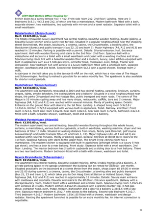 ICTY Staff Welfare Office: Housing list
French doors to a sunny terrace 4x3 + 4x2. Front side room 2x2. 2nd floor: Landing. Here are 3
bedrooms 5x3.3 / 4x3.3 and 2x2, of which one has a mantelpiece. Modern bathroom fitted with a bath,
separate shower, two washbasins, two cabinets with mirrors and a towel radiator. Separate toilet with a
small washbasin.

Belgischeplein (Belgisch park)
Rent: €1325.00 p/mnd.
The totally renovated, luxury apartment has central heating, beautiful wooden flooring, double glazing, a
beautiful luxury kitchen and a sunny roof terrace. Situated in a popular neighbourhood near the shopping
street Stevinstraat, the beach, boulevard, a cinema, casino, the Circustheater, a bowling alley, the
Oostduinen (dunes) and public transport (bus 22, 23 and tram 9). Major highways (A4, A12 and A13) are
reached in 10 minutes. Parking is possible with a permit. Details: Shared entrance. Hall. Entrance
apartment. Hall with wooden flooring and stairs to the 2nd floor. 2nd floor: Spacious hall with a
videophone and access to a toilet with a small washbasin and closet with a washing machine and dryer.
Spacious living room 7x9 with a beautiful wooden floor and a modern, luxury, open kitchen equipped with
built-in appliances such as a 5-hob gas stove, extractor hood, microwave-oven, fridge, freezer and
dishwasher. Rear bedroom 5x4 with access to a luxury bathroom fitted with a whirlpool bath, separate
shower, washbasin and 2nd toilet. Second rear bedroom 5x2.5 with a guest shower. Storage room 2
mÃÂ.
A staircase in the hall takes you to the terrace 8 mÃÂ on the roof, which has a nice view of The Hague
and Scheveningen. Renting furnished is possible for an extra monthly fee. The apartment is also available
for shorter rental periods.

Roelofsstraat (Benoordenhout)
Rent: €1440.00 p/mnd.
The apartment was completely renovated in 2004 and has central heating, carpeting, linoleum, curtains,
drapes, lights, smoke detectors, fire extinguishers and a balcony. Situated in a nice neighbourhood near
shops, the parks Clingendael and Het Haagse Bos, public transport and main roads. The centre of The
Hague is 10 minutes cycling away and has many shops, restaurants, cafÃÂs, bars and 2 cinemas. Major
highways (A4, A12 and A13) are reached within several minutes. Plenty of parking space. Details:
Entrance on the ground floor with stairs to the 1st floor. Landing. L-shaped living room 5.9x2.8 /
10.9x3.6. Kitchen 3.7x2.0 equipped with various built-in appliances. Toilet. Balcony. 2nd floor: Front
room 3.7x3.6. Front side room 3.0x2.0. Rear room 4.8x3.6. Rear side room 3.7x2.0. Bathroom 3.6x1.8
fitted with a bath, separate shower, washbasin, toilet and access to a balcony.

Waldeck Pyrmontlaan (Rijswijk)
Rent: €1395.00 p/mnd.
The modern apartment has central heating, beautiful wooden flooring throughout the whole house,
curtains, a mantelpiece, various built-in cupboards, a built-in wardrobe, washing machine, dryer and two
balconies of total 10 mÃÂ. Situated at walking distance from shops, family park Drievliet, golf course
Leeuwenbergh and public transpor t(bus 23 and tram 1, 15). Major highways (A4, A12 and A13) are
reached within several minutes. Plenty of parking space. Details: Entrance at street level, stairs to the
1st floor. Spacious hallway with stairs to the upper floor. The bright living-/dining room has a
mantelpiece. The modern kitchen is equipped with built-in appliances (amongst which is a luxury 5-hob
gas stove). and has a door to a rear balcony. Front study. Separate toilet with a small washbasin. 2nd
floor: Landing. The master bedroom has 2 built-in cupboards and a sliding door to a front balcony. There
are two rear bedrooms. Modern bathroom fitted with a bath with shower, washbasin and toilet.

Gevers Deynootweg (Scheveningen)
Rent: €1150.00 p/mnd.
The apartment has central heating, beautiful wooden flooring, UPVC window frames and a balcony. A
private parking space in the garage underneath the building can be rented for ÃâÂ100,- per month.
Situated practically on the boulevard at a stones throw from the beach, shops (open till 19:00 in winter
and 22:00 during summer), a cinema, casino, the Circustheater, a bowling alley and public transport
(bus 21, 23 and tram 1, 9) which takes you to Den Haag Central Station or Holland Spoor. Major
highways (A4, A12 and A13) are reached in approximately 15 minutes. Details: Secure main entrance
with mailboxes and doorbells. Elevator and stairs to the 4th floor. Entrance apartment. Hallway with a
storage/laundry room, modern toilet with a washbasin and a boiler room. Spacious living room 7.05x5.45
with windows at 3 sides. Modern kitchen 3.15x2.55 equipped with a granite counter-top, 4-hob gas
stove, extractor hood, oven, fridge, freezer, dishwasher and a door to a balcony 2.35x1.5 with a sea
view. Spacious master bedroom 6.15x2.7 with access to the balcony. Second side bedroom 4.3x2.7.
Third bedroom 4.3x2.7. Modern bathroom 1.65x1.65 fitted with a shower, washbasin and design
radiator. Renting the apartment furnished is possible for an extra monthly fee. An internet connection is
negotiable.



                                                                                                       33
 
