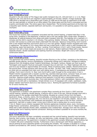 ICTY Staff Welfare Office: Housing list

Prinsegracht (Centrum)
Rent: €1500.00 p/mnd.
Situated in the city center of The Hague near public transport (bus 25, 130 and tram 2, 3, 4, 6). Major
highways (A4, A12 and A13) are reached in approximately 10 minutes. Details: A large souterrain 180
mÃÂ which is devided into a shop/office with a patio 25 mÃÂ and at the back an apartment of 90 mÃÂ
(can be used partially or entirely as an office space).The shops space and the front is renovated and has
a pantry and double toilet. The entire space has a heated floor. The furnished apartment at the back has
a beautiful open kitchen, separate bathroom and laundry. It is possible to rent parking spaces in the rear
courtyard.

Oostdorperweg (Wassenaar)
Rent: €1515.00 p/mnd.
The house has recently been completely renovated and has central heating, a heated tiled floor in the
living room, carpeting in the bedrooms, a balcony and a nice rear garden with a large shed. Situated in
Wassenaar at walking distance from shops and public transport (bus 90). The highway A4 is reached in 5
minutes and the A44 is reached in 10 minutes. Free parking. Details: Entrance. Vestibule with a door to a
corridor with access to a toilet and closet underneath the staircase. Spacious living-dining room 9.3x3.8
with a new heated tiled floor and French doors to a nice rear garden. Modern kitchen equipped with built-
in appliances. The garden 9.7x5.4 faces West and has a shed (built in 2007) which is well insulated and
has heating, water and electricity. 1st floor: Landing. Front bedroom 4.3x3.1 with 2 fixed closets. Second
bedroom 3x3 with a fixed closet and access to a rear balcony. Modern bathroom fitted with a bath,
separate shower, double washbasin and washing machine connection. Bright loft 5.3x5.2 with visible
construction beams.

Kranenburgweg (Geuzenkwartier)
Rent: €1520.00 p/mnd.
The apartment has central heating, beautiful wooden flooring on the 1st floor, carpeting in the bedrooms,
partially double glazing, various mantelpieces, ornamental ceilings and 2 balconies. Situated at walking
distance from the shopping street Frederik Hendriklaan, the beach, harbour, Bosjes van Poot (a park),
Tennispark (and squash) Houtrust and public transport (bus 22 and tram 11). Major highways (A4, A12
and A13) are reached in approximately 20 minutes. Plenty of parking space. Details: Shared entrance on
the ground floor. Private entrance with stairs to the 1st floor. 1st floor: Hall. Toilet. Spacious living room
en suite with an extended front side room with sliding doors, 2 mantelpieces and beautiful ornamental
ceilings. Front room 6.5x3.8 / 6. Rear room 6x3.8 with a walk through to the conservatory 3.5x2.1.
Modern kitchen equipped with a wooden counter-top, stainless steel gas stove, extractor hood, an oven
with stainless steel front, fridge with stainless steel front, stainless steel sink and a dishwasher.
2nd floor: Spacious bright landing. Spacious front bedroom 4.3x3.85 with a mantelpiece and French
doors to a balcony with a stunning view. Front side bedroom 2.85x2.1 with mantelpiece. Spacious rear
bedroom 5.4x3.85 with a mantelpiece. Simple kitchen 3.1x1.75 equipped with a bath, washbasin, toilet,
design radiator and French doors to a rear balcony 3x2.2. Renting the apartment furnished is possible
for an extra monthly fee.

Palaceplein (Scheveningen)
Rent: €1450.00 p/mnd.
The apartment is located in the apartment complex Plaza Leonardo da Vinci (built in 1997) and has
central heating, carpeting, double glazing, a balcony with a view of the sea, internal storage room and a
parking space in the garage underneath the building. Situated at a stone's throw from the beach,
boulevard, shops, a cinema, casino, the Circustheater, a bowling alley and public transport (bus 21, 22,
23 and tram 1, 9). Major highways (A4, A12 and A13) are reached in 10 minutes. Details: Secure main
entrance on the ground floor with mailboxes and doorbells. Lift and stairs to the 1th floor. Entrance
apartment. Hall with a modern toilet. Living room 6.95x4.9 with a sliding door to a sunny terrace
7.2x1.9. Modern luxury kitchen equipped with Siemens appliances (induction stove, oven, microwave,
fridge-freezer combination, dishwasher). There are two bedrooms 5x2.75 and 3.6x1.9. Modern bathroom
fitted with a bath separate shower cabin, washbasin and a heated floor. Storage room with the central
heating boiler and a washing machine connection. Renting furnished is possible for an extra monthly fee.

Zeestraat (Willemspark)
Rent: €1435.00 p/mnd.
The luxury apartment has been completely renovated and has central heating, beautiful new laminate
flooring, new curtains, new drapes, art rails, two balconies, a safe, storage room and 1 parking space in
the private parking lot. The apartment in located in the apartment complex Willemspark. The building has
3 modern lifts and is wheelchair friendly. Furthermore it has a shared gym with fitness apparatus, a
secure parking lot and a beautiful garden surrounding the complex. The complex is situated in a unique
location surrounded by 19th century monumental buildings and a luxury residential district. At walking

                                                                                                            34
 