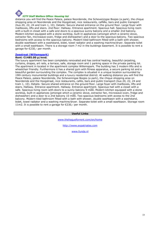 ICTY Staff Welfare Office: Housing list
distance you will find the Peace Palace, palace Noordeinde, the Scheveningse Bosjes (a park), the chique
shopping area on Noordeinde and the Hoogstraat, nice restaurants, cafÃÂs, bars and public transport
(bus 20, 22, 24 and tram 1, 10). Details: Secure shared entrance on the ground floor. Large foyer with
mailboxes, lifts and stairs. 2nd floor: Hallway. Entrance apartment. Spacious hall. Spacious living room
with a built-in closet with a safe and doors to a spacious sunny balcony and a smaller 2nd balcony.
Modern kitchen equipped with a stone worktop, built-in appliances (amongst which a ceramic stove,
extractor fan, microwave-oven, fridge and dishwasher) and a door to the spacious balcony. Two spacious
bedrooms with access to the spacious balcony. Modern tiled bathroom fitted with a bath with shower,
double washbasin with a washstand, bidet, towel radiator and a washing machine/dryer. Separate toilet
with a small washbasin. There is a storage room 7 m2 in the buildings basement. It is possible to rent a
garage for €230,- per month.

Zeestraat (Willemspark)
Rent: €1485.00 p/mnd.
The luxury apartment has been completely renovated and has central heating, beautiful carpeting,
curtains, drapes, art rails, a terrace, safe, storage room and 1 parking space in the private parking lot.
The apartment in located in the apartment complex Willemspark. The building has 3 modern lifts and is
wheelchair friendly. Furthermore it has a shared gym with fitness apparatus, a secure parking lot and a
beautiful garden surrounding the complex. The complex is situated in a unique location surrounded by
19th century monumental buildings and a luxury residential district. At walking distance you will find the
Peace Palace, palace Noordeinde, the Scheveningse Bosjes (a park), the chique shopping area on
Noordeinde and the Hoogstraat, nice restaurants, cafés, bars and public transport (bus 20, 22, 24 and
tram 1, 10). Details: Secure shared entrance on the ground floor. Large foyer with mailboxes, lifts and
stairs. Hallway. Entrance apartment. Hallway. Entrance apartment. Spacious hall with a closet with a
safe. Spacious living room with doors to a sunny balcony 9 mÃÂ. Modern kitchen equipped with a stone
worktop, built-in appliances (amongst which a ceramic stove, extractor fan, microwave-oven, fridge and
dishwasher) and a door to a 2nd balcony 10 mÃÂ. Two spacious bedrooms with access to the 2nd
balcony. Modern tiled bathroom fitted with a bath with shower, double washbasin with a washstand,
bidet, towel radiator and a washing machine/dryer. Separate toilet with a small washbasin. Storage room
11m2. It is possible to rent a garage for €230,- per month.


                                               Useful Links

                                  www.thehagueforrent.com/en/home

                                      http://www.expatriates.com

                                               www.funda.nl




                                                                                                        35
 