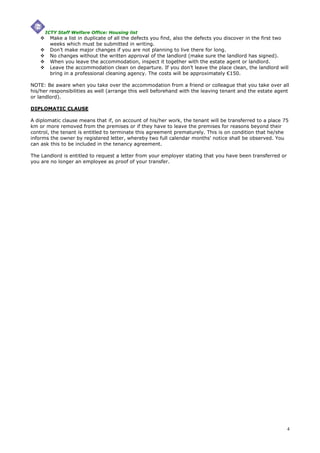 ICTY Staff Welfare Office: Housing list
        Make a list in duplicate of all the defects you find, also the defects you discover in the first two
        weeks which must be submitted in writing.
        Don’t make major changes if you are not planning to live there for long.
        No changes without the written approval of the landlord (make sure the landlord has signed).
        When you leave the accommodation, inspect it together with the estate agent or landlord.
        Leave the accommodation clean on departure. If you don’t leave the place clean, the landlord will
        bring in a professional cleaning agency. The costs will be approximately €150.

NOTE: Be aware when you take over the accommodation from a friend or colleague that you take over all
his/her responsibilities as well (arrange this well beforehand with the leaving tenant and the estate agent
or landlord).

DIPLOMATIC CLAUSE

A diplomatic clause means that if, on account of his/her work, the tenant will be transferred to a place 75
km or more removed from the premises or if they have to leave the premises for reasons beyond their
control, the tenant is entitled to terminate this agreement prematurely. This is on condition that he/she
informs the owner by registered letter, whereby two full calendar months' notice shall be observed. You
can ask this to be included in the tenancy agreement.

The Landlord is entitled to request a letter from your employer stating that you have been transferred or
you are no longer an employee as proof of your transfer.




                                                                                                            4
 
