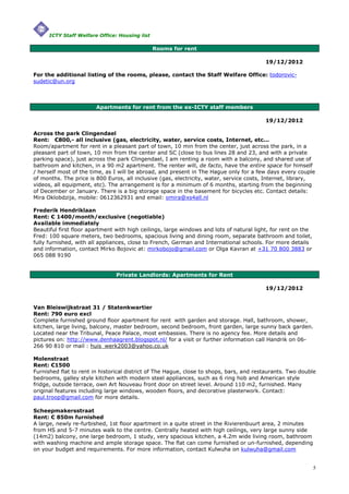 ICTY Staff Welfare Office: Housing list

                                                Rooms for rent

                                                                                         19/12/2012

For the additional listing of the rooms, please, contact the Staff Welfare Office: todorovic-
sudetic@un.org



                        Apartments for rent from the ex-ICTY staff members

                                                                                         19/12/2012

Across the park Clingendael
Rent: €800,- all inclusive (gas, electricity, water, service costs, Internet, etc...
Room/apartment for rent in a pleasant part of town, 10 min from the center, just across the park, in a
pleasant part of town, 10 min from the center and SC (close to bus lines 28 and 23, and with a private
parking space), just across the park Clingendael, I am renting a room with a balcony, and shared use of
bathroom and kitchen, in a 90 m2 apartment. The renter will, de facto, have the entire space for himself
/ herself most of the time, as I will be abroad, and present in The Hague only for a few days every couple
of months. The price is 800 Euros, all inclusive (gas, electricity, water, service costs, Internet, library,
videos, all equipment, etc). The arrangement is for a minimum of 6 months, starting from the beginning
of December or January. There is a big storage space in the basement for bicycles etc. Contact details:
Mira Oklobdzija, mobile: 0612362931 and email: omira@xs4all.nl

Frederik Hendriklaan
Rent: € 1400/month/exclusive (negotiable)
Available immediately
Beautiful first floor apartment with high ceilings, large windows and lots of natural light, for rent on the
Fred: 100 square meters, two bedrooms, spacious living and dining room, separate bathroom and toilet,
fully furnished, with all appliances, close to French, German and International schools. For more details
and information, contact Mirko Bojovic at: mirkobojo@gmail.com or Olga Kavran at +31 70 800 3883 or
065 088 9190


                                Private Landlords: Apartments for Rent

                                                                                         19/12/2012


Van Bleiswijkstraat 31 / Statenkwartier
Rent: 790 euro excl
Complete furnished ground floor apartment for rent with garden and storage. Hall, bathroom, shower,
kitchen, large living, balcony, master bedroom, second bedroom, front garden, large sunny back garden.
Located near the Tribunal, Peace Palace, most embassies. There is no agency fee. More details and
pictures on: http://www.denhaagrent.blogspot.nl/ for a visit or further information call Handrik on 06-
266 90 810 or mail : huis_werk2003@yahoo.co.uk

Molenstraat
Rent: €1500
Furnished flat to rent in historical district of The Hague, close to shops, bars, and restaurants. Two double
bedrooms, galley style kitchen with modern steel appliances, such as 6 ring hob and American style
fridge, outside terrace, own Art Nouveau front door on street level. Around 110 m2, furnished. Many
original features including large windows, wooden floors, and decorative plasterwork. Contact:
paul.troop@gmail.com for more details.

Scheepmakersstraat
Rent: € 850m furnished
A large, newly re-furbished, 1st floor apartment in a quite street in the Rivierenbuurt area, 2 minutes
from HS and 5-7 minutes walk to the centre. Centrally heated with high ceilings, very large sunny side
(14m2) balcony, one large bedroom, 1 study, very spacious kitchen, a 4.2m wide living room, bathroom
with washing machine and ample storage space. The flat can come furnished or un-furnished, depending
on your budget and requirements. For more information, contact Kulwuha on kulwuha@gmail.com


                                                                                                               5
 