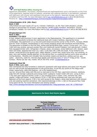 ICTY Staff Welfare Office: Housing list
appliances (dishwasher, microwave, extractorhood and washingmachine) and a 2nd balcony on the front
of the apartment; separate toilet on hallway; wardrobe with washing-machine in the bedroom; bedroom
with bathroom with shower and washbasin and access to the balcony. Seperate storage, use of bike
(omafiets) and Free Wifi. For more information mail to huis_werk2003@yahoo.co.uk or call on 06-266 90 810;
Picutres on : http://realestatethehague.nl/nl/woning/den-haag/hanenburglaan/16452

Valkenbosplein 19 N (4th. floor)
Rent: € 565
Unfurnished one room studio (47 sq.m) / kitchen / bathroom on 4th. floor (with elevator); private
storage on ground floor for bicycles; sunny balcony; perfect public transport; declaration income
(employer) needed. For more information mail to huis_werk2003@yahoo.co.uk or call on 06-266 90 810

Slinglandstraat 173
Rent: € 900,-
Available 1-12-2012
A cosy, elegant and luxurious 2-room apartment in the Statenkwartier. This apartment is in excellent
condition, it gracefully combines the traditional style with modern facilities, required for living
comfortable. The apartment is in a nice and quiet street around the corner is the of ICTY, Europol, OPCW
and the “Fred” (Frederik. Henderiklaan) a very trendy shopping street with boutiques and food stores.
The apartment is located on the first floor, street side facing North-East. Layout: Living room (ca. 7,10 x
3,66) with bay window, parquet wooden floor and traditional marble fireplace, (not operational); modern
fully equipped kitchen with; refrigerator / freezer, stove, microwave; annex bathroom with, shower, wash
basin and toilet, separate bed room (ca. 2,85 x 2,26) bed 140 x 200 and closet. To be rented to one
person, rental period to be agreed upon, safety deposit 1 month rent; expat home only, non smoking, no
pats, very well isolated (double glazing); on the second floor is a washing machine and a dryer as well as
ironing facilities. -Monthly rent includes; fully furnished, towels and bed linen, utilities such as; gas,
water, electricity, cable TV, internet (high speed) and cleaning every 1st and 2nd Friday of the month.
Contact: Michel van der Tak; mobile: 06-20 352 670; email: mvdtakt@planet.nl

Gedempte Sloot 98
Rent: € 995,- p.m. excl
Well maintained and fully furnished (1 bedroom) apartment with large balcony and views over the park
and city with private storage/basement on the ground floor. In de the city centre of The Hague with
shops, restaurants, cafés and theatres - all in the neighborhood.
Lay out: Ground floor lobby with lifts and /or staircase to the 4th floor, apartment entrance, vestibule,
wide hall with storage cupboards and energy meter cupboard; modern toilet with sink. Living (5.40 x
3.70) with open spacious kitchen (3.00 x 2.10) including built in cooker, oven, extractor fan, dish
washer, fridge and freezer. Lovely balcony (5.50 x 1.90) facing southeast with view over the park.
Bedroom at the front (approx. 3.90 x 3m) with access to the modern, white tiled bathroom with shower,
sink and washing machine connection. Own basement/storage (2.50 x 1.50) on the ground floor.Total
living space 60 m2. For more information and renting contact:
http://www.dehaagschemakelaar.nl/en/woningdetails/den_haag/gedempte_sloot_98_/17965#tab=




                              Apartments for Rent: Real Estate Agents




                                     Verhulst Makelaars
                                        Paul Verhulst
                                Telephone: +31 70 3107171
                               Email: paul@verhulstmakelaars.nl
                 (one month commission fee for long and/or short term renting)


                                                                                        19/12/2012


UNFURNISHED APARTMENTS:

GOVERT BIDLOOSTRAAT / VALKENBOSKWARTIER



                                                                                                             8
 
