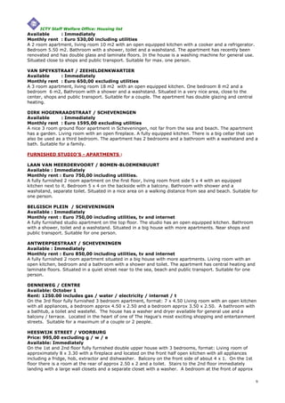 ICTY Staff Welfare Office: Housing list
Available       : Immediately
Monthly rent : Euro 530,00 including utilities
A 2 room apartment, living room 10 m2 with an open equipped kitchen with a cooker and a refrigerator.
Bedroom 5.50 m2. Bathroom with a shower, toilet and a washstand. The apartment has recently been
renovated and has double glass and laminate floors. In the house is a washing machine for general use.
Situated close to shops and public transport. Suitable for max. one person.

VAN SPEYKSTRAAT / ZEEHELDENKWARTIER
Available      : Immediately
Monthly rent : Euro 650,00 excluding utilities
A 3 room apartment, living room 18 m2 with an open equipped kitchen. One bedroom 8 m2 and a
bedroom 6 m2, Bathroom with a shower and a washstand. Situated in a very nice area, close to the
center, shops and public transport. Suitable for a couple. The apartment has double glazing and central
heating.

DIRK HOGENRAADSTRAAT / SCHEVENINGEN
Available       : Immediately
Monthly rent : Euro 1595,00 excluding utilities
A nice 3 room ground floor apartment in Scheveningen, not far from the sea and beach. The apartment
has a garden. Living room with an open fireplace. A fully equipped kitchen. There is a big cellar that can
also be used as a third bedroom. The apartment has 2 bedrooms and a bathroom with a washstand and a
bath. Suitable for a family.

FURNISHED STUDIO’S - APARTMENTS :

LAAN VAN MEERDERVOORT / BOMEN-BLOEMENBUURT
Available : Immediately
Monthly rent : Euro 750,00 including utilities.
A fully furnished 2 room apartment on the first floor, living room front side 5 x 4 with an equipped
kitchen next to it. Bedroom 5 x 4 on the backside with a balcony. Bathroom with shower and a
washstand, separate toilet. Situated in a nice area on a walking distance from sea and beach. Suitable for
one person.

BELGISCH PLEIN / SCHEVENINGEN
Available : Immediately
Monthly rent : Euro 750,00 including utilities, tv and internet
A fully furnished studio apartment on the top floor. The studio has an open equipped kitchen. Bathroom
with a shower, toilet and a washstand. Situated in a big house with more apartments. Near shops and
public transport. Suitable for one person.

ANTWERPSESTRAAT / SCHEVENINGEN
Available : Immediately
Monthly rent : Euro 850,00 including utilities, tv and internet
A fully furnished 2 room apartment situated in a big house with more apartments. Living room with an
open kitchen, bedroom and a bathroom with a shower and toilet. The apartment has central heating and
laminate floors. Situated in a quiet street near to the sea, beach and public transport. Suitable for one
person.

DENNEWEG / CENTRE
Available: October 1
Rent: 1250.00 includes gas / water / electricity / internet / t
On the 3rd floor fully furnished 3 bedroom apartment, format: 7 x 4.50 Living room with an open kitchen
with all appliances, a bedroom approx 4.50 x 2.50 and a bedroom approx 3.50 x 2.50. A bathroom with
a bathtub, a toilet and wastefel. The house has a washer and dryer available for general use and a
balcony / terrace. Located in the heart of one of The Hague's most exciting shopping and entertainment
streets. Suitable for a maximum of a couple or 2 people.

HEESWIJK STREET / VOORBURG
Price: 995,00 excluding g / w / e
Available: Immediately
On the 1st and 2nd floor fully furnished double upper house with 3 bedrooms, format: Living room of
approximately 8 x 3.30 with a fireplace and located on the front half open kitchen with all appliances
including a fridge, hob, extractor and dishwasher. Balcony on the front side of about 4 x 1. On the 1st
floor there is a room at the rear of approx 2.50 x 2 and a toilet. Stairs to the 2nd floor immediately
landing with a large wall closets and a separate closet with a washer. A bedroom at the front of approx

                                                                                                            9
 