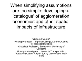 When simplifying assumptions
 are too simple: developing a
 'catalogue' of agglomeration
 economies and other spatial
   impacts of infrastructure

                    Cameron Gordon
 Visiting Professor – Imperial College, London, Centre
                  for Transport Studies
     Associate Professor, Economics, University of
                        Canberra
    Principal Investigator, University Transportation
  Research Center Region 2, City University of New
                           York
 