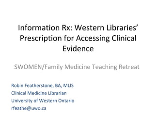 Information Rx: Western Libraries’ Prescription for Accessing Clinical Evidence SWOMEN/Family Medicine Teaching Retreat Robin Featherstone, BA, MLIS Clinical Medicine Librarian  University of Western Ontario [email_address] 