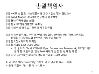 총괄책임자
[現] KAIST 산업 및 시스템공학과 교수 / 전산학과 겸임교수
[現] KAIST Mobile Cloudlet 연구센터 총괄책임
[現] SEMAT국제협회 회장
[現] 한국SW기술진흥협회 부회장
[現] 미래부 클라우드지원센터 자문위원장
[前] 지경부 IT정책자문위원, WBS기획위원, SW공학센터 정책자문위원,
산업원천기술로드맵 SW부문 기획분과위원장
[前] 한국정보과학회 부회장
[前] 삼성SDS CTO (2001-2009)
– 국내 최초 CMM, CBD/UP, Open Source Java Framework, SW아키텍처
센터 등 도입확산, 삼성SW아카데미 설립 및 현재 강의 중
[前] 미국 University of Iowa MIS 종신교수 (1989-2000)
미국 Ohio State University 전산학 및 산업공학 박사 (1988)
서울대 경영학 학사 및 석사 (1983)
10
 