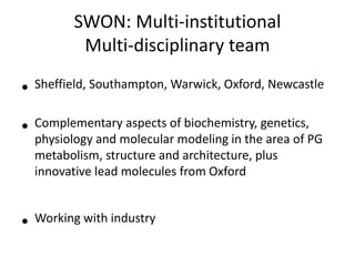 SWON: Multi-institutional
Multi-disciplinary team
• Sheffield, Southampton, Warwick, Oxford, Newcastle
• Complementary aspects of biochemistry, genetics,
physiology and molecular modeling in the area of PG
metabolism, structure and architecture, plus
innovative lead molecules from Oxford
• Working with industry
 