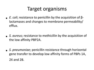 Target organisms
• E. coli; resistance to penicillin by the acquisition of β-
lactamases and changes to membrane permeability/
efflux.
• S. aureus; resistance to methicillin by the acquisition of
the low affinity PBP2A.
• S. pneumoniae; penicillin resistance through horizontal
gene transfer to develop low affinity forms of PBPs 1A,
2X and 2B.
 