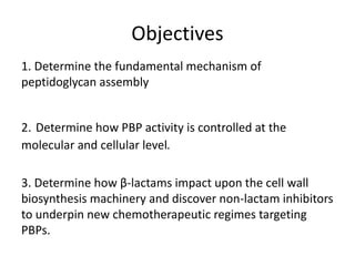Objectives
1. Determine the fundamental mechanism of
peptidoglycan assembly
2. Determine how PBP activity is controlled at the
molecular and cellular level.
3. Determine how β-lactams impact upon the cell wall
biosynthesis machinery and discover non-lactam inhibitors
to underpin new chemotherapeutic regimes targeting
PBPs.
 