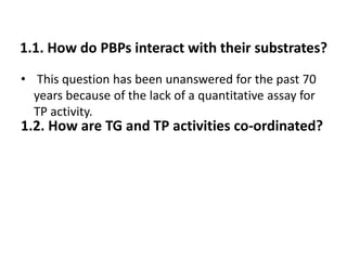 1.1. How do PBPs interact with their substrates?
• This question has been unanswered for the past 70
years because of the lack of a quantitative assay for
TP activity.
1.2. How are TG and TP activities co-ordinated?
 