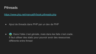 https://www.php.net/manual/fr/book.pthreads.php
● Ajout de threads dans PHP par un dev de PHP
● 🤮. Dans l’idée c’est géniale, mais dans les faits c’est crade.
Il faut utiliser des static pour pouvoir avoir des ressources
différente entre thread
Pthreads
 