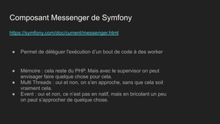 https://symfony.com/doc/current/messenger.html
● Permet de déléguer l'exécution d’un bout de code à des worker
● Mémoire : cela reste du PHP. Mais avec le supervisor on peut
envisager faire quelque chose pour cela.
● Multi Threads : oui et non, on s’en approche, sans que cela soit
vraiment cela.
● Event : oui et non, ce n’est pas en natif, mais en bricolant un peu
on peut s’approcher de quelque chose.
Composant Messenger de Symfony
 