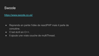 https://www.swoole.co.uk/
● Reprends en partie l’idée de reactPHP mais il parle de
coroutine.
● C’est écrit en C++.
● Il ajoute une vraie couche de multiThread.
Swoole
 
