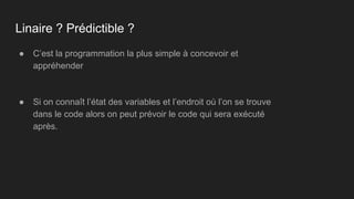 ● C’est la programmation la plus simple à concevoir et
appréhender
● Si on connaît l’état des variables et l’endroit où l’on se trouve
dans le code alors on peut prévoir le code qui sera exécuté
après.
Linaire ? Prédictible ?
 