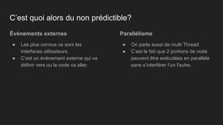 Événements externes
● Les plus connus ce sont les
interfaces utilisateurs.
● C’est un évènement externe qui va
définir vers ou le code va aller.
Parallélisme
● On parle aussi de multi Thread
● C’est le fait que 2 portions de code
peuvent être exécutées en parallèle
sans s’interférer l’un l'autre.
C’est quoi alors du non prédictible?
 