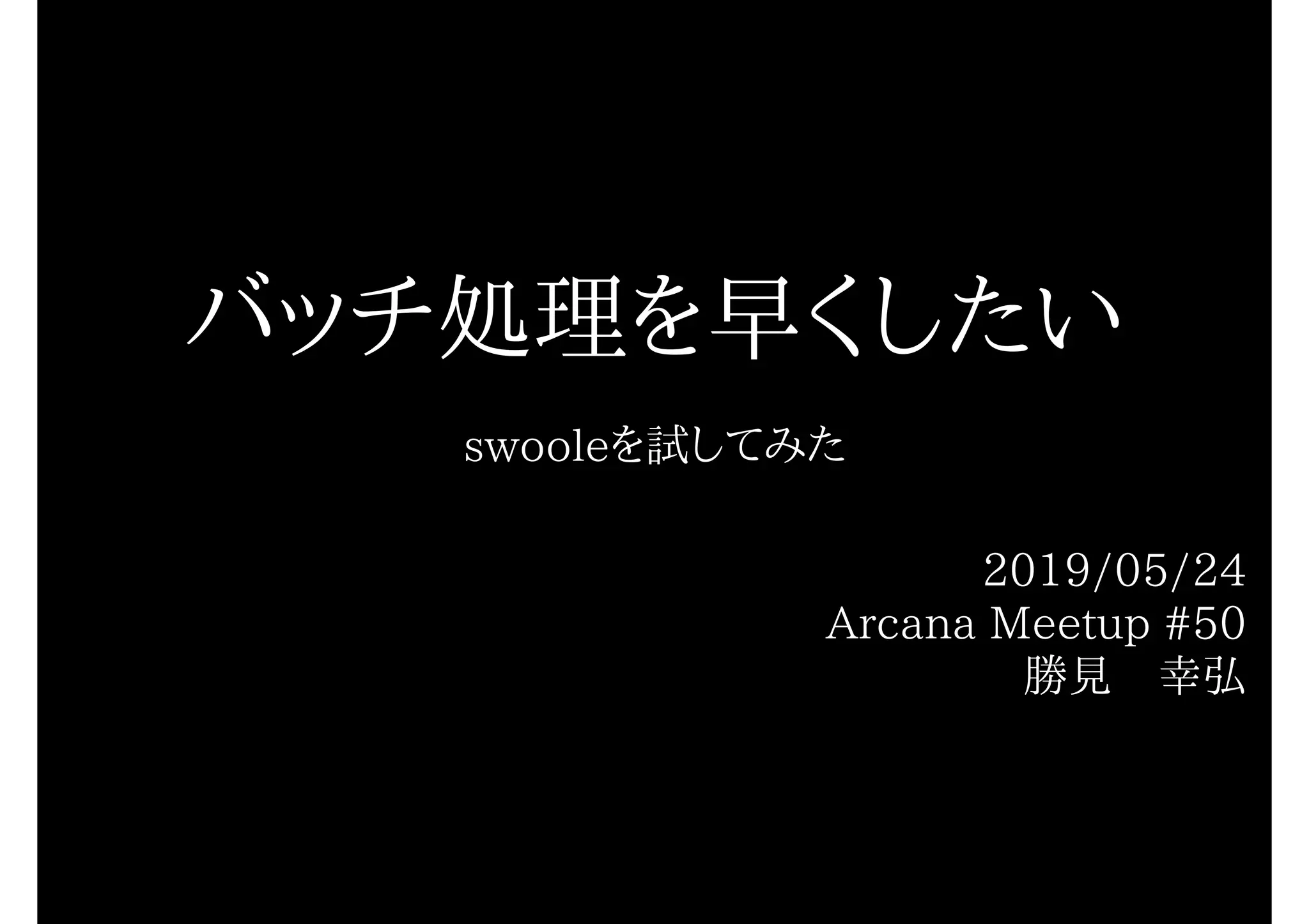バッチ処理を早くしたい
swooleを試してみた
2019/05/24
Arcana Meetup #50
勝見　幸弘
 