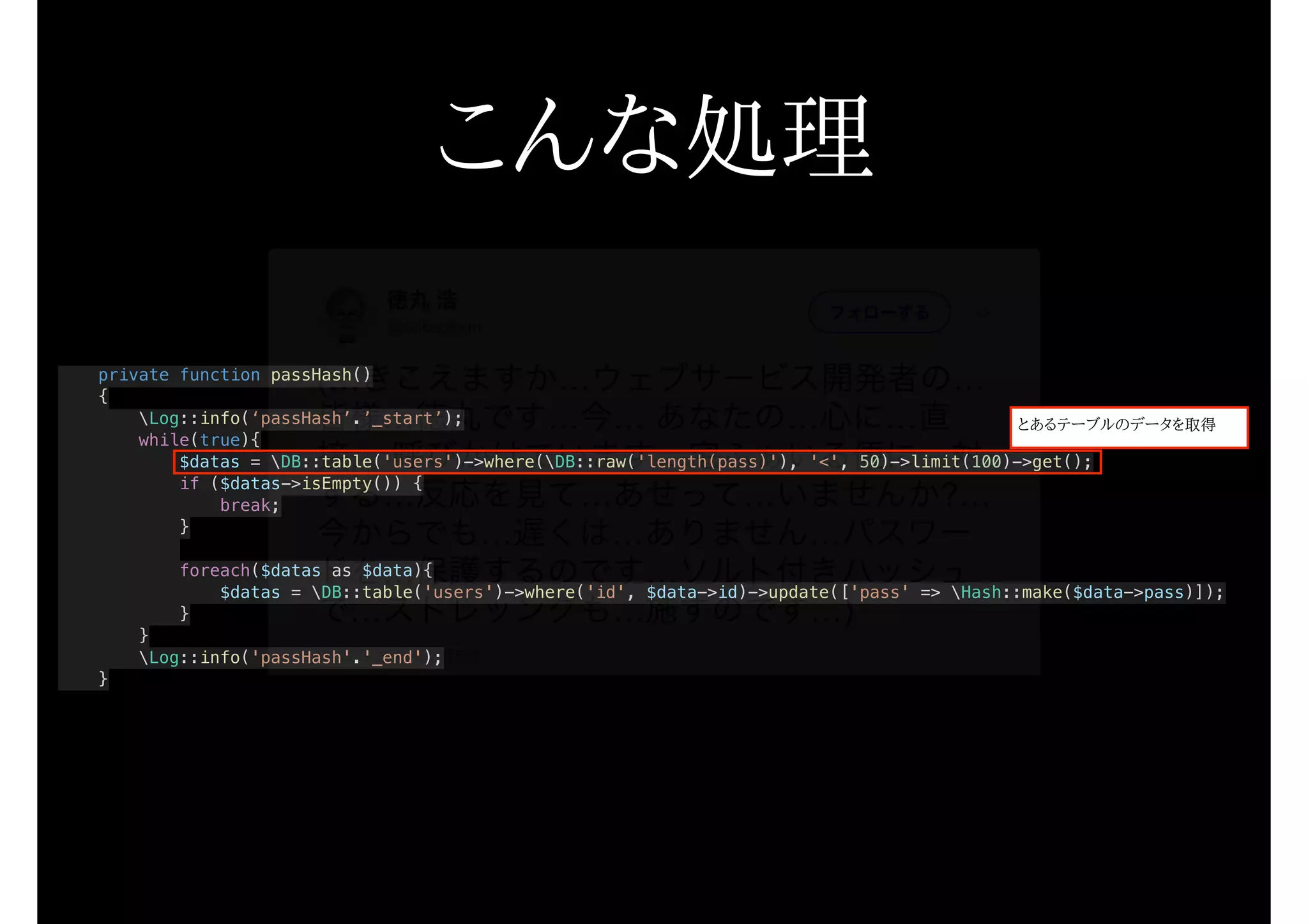 private function passHash()
{
Log::info(‘passHash’.’_start’);
while(true){
$datas = DB::table('users')->where(DB::raw('length(pass)'), '<', 50)->limit(100)->get();
if ($datas->isEmpty()) {
break;
}
foreach($datas as $data){
$datas = DB::table('users')->where('id', $data->id)->update(['pass' => Hash::make($data->pass)]);
}
}
Log::info('passHash'.'_end');
}
こんな処理
とあるテーブルのデータを取得
 