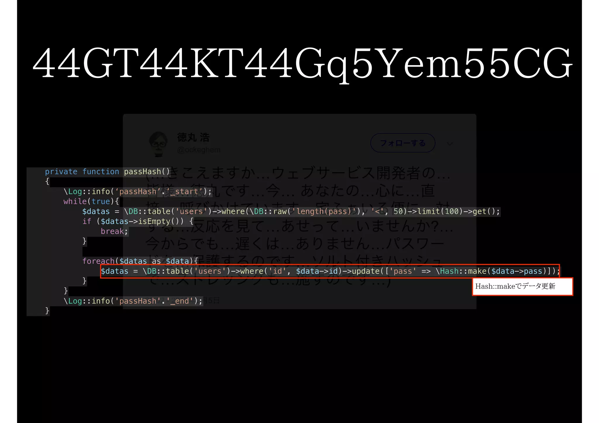 private function passHash()
{
Log::info(‘passHash’.’_start’);
while(true){
$datas = DB::table('users')->where(DB::raw('length(pass)'), '<', 50)->limit(100)->get();
if ($datas->isEmpty()) {
break;
}
foreach($datas as $data){
$datas = DB::table('users')->where('id', $data->id)->update(['pass' => Hash::make($data->pass)]);
}
}
Log::info('passHash'.'_end');
}
44GT44KT44Gq5Yem55CG
Hash::makeでデータ更新
 