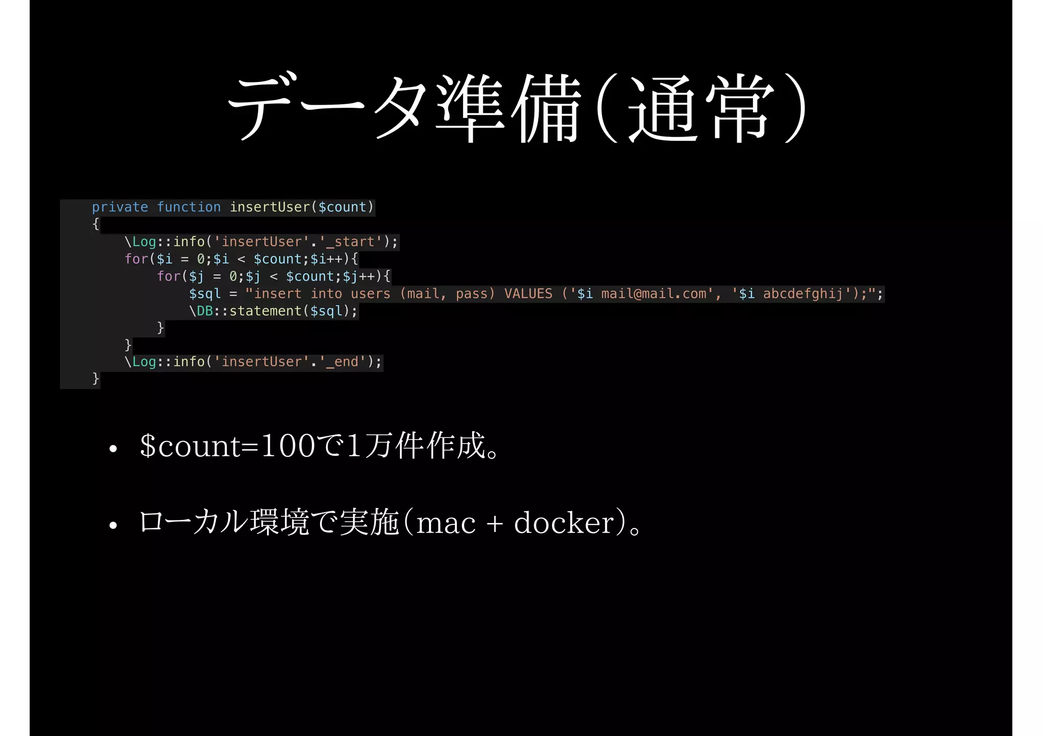 データ準備（通常）
private function insertUser($count)
{
Log::info('insertUser'.'_start');
for($i = 0;$i < $count;$i++){
for($j = 0;$j < $count;$j++){
$sql = "insert into users (mail, pass) VALUES ('$i mail@mail.com', '$i abcdefghij');";
DB::statement($sql);
}
}
Log::info('insertUser'.'_end');
}
• $count=100で1万件作成。
• ローカル環境で実施（mac + docker）。
 