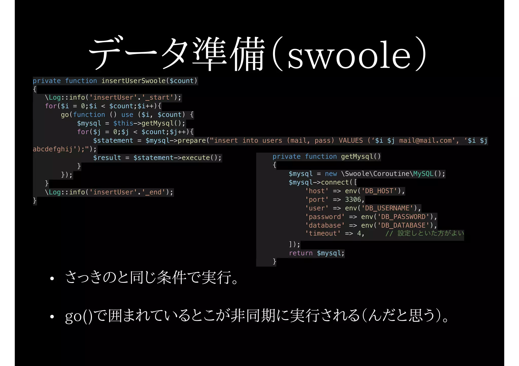 データ準備（swoole）private function insertUserSwoole($count)
{
Log::info('insertUser'.'_start');
for($i = 0;$i < $count;$i++){
go(function () use ($i, $count) {
$mysql = $this->getMysql();
for($j = 0;$j < $count;$j++){
$statement = $mysql->prepare("insert into users (mail, pass) VALUES (‘$i $j mail@mail.com', ‘$i $j
abcdefghij');");
$result = $statement->execute();
}
});
}
Log::info('insertUser'.'_end');
}
• さっきのと同じ条件で実行。
• go()で囲まれているとこが非同期に実行される（んだと思う）。
private function getMysql()
{
$mysql = new SwooleCoroutineMySQL();
$mysql->connect([
'host' => env('DB_HOST'),
'port' => 3306,
'user' => env('DB_USERNAME'),
'password' => env('DB_PASSWORD'),
'database' => env('DB_DATABASE'),
'timeout' => 4, // 設定しといた方がよい
]);
return $mysql;
}
 