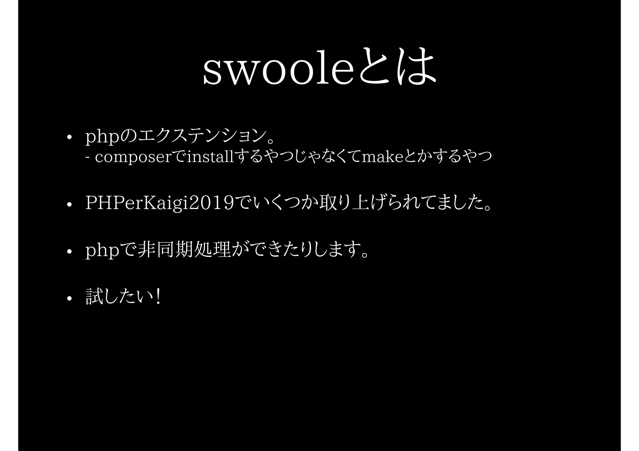 swooleとは
• phpのエクステンション。 
- composerでinstallするやつじゃなくてmakeとかするやつ
• PHPerKaigi2019でいくつか取り上げられてました。
• phpで非同期処理ができたりします。
• 試したい！
 