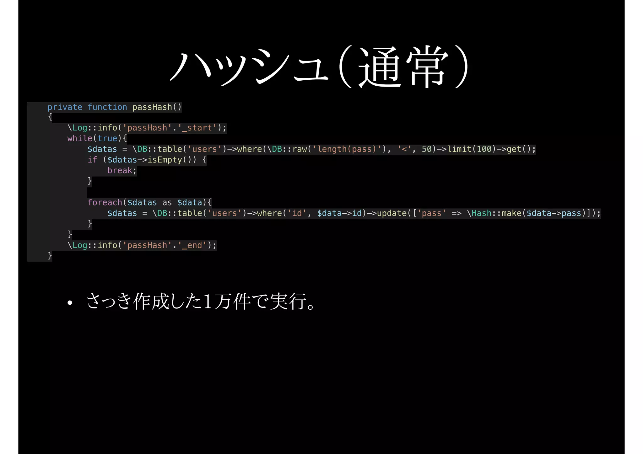 ハッシュ（通常）
private function passHash()
{
Log::info('passHash'.'_start');
while(true){
$datas = DB::table('users')->where(DB::raw('length(pass)'), '<', 50)->limit(100)->get();
if ($datas->isEmpty()) {
break;
}
foreach($datas as $data){
$datas = DB::table('users')->where('id', $data->id)->update(['pass' => Hash::make($data->pass)]);
}
}
Log::info('passHash'.'_end');
}
• さっき作成した1万件で実行。
 