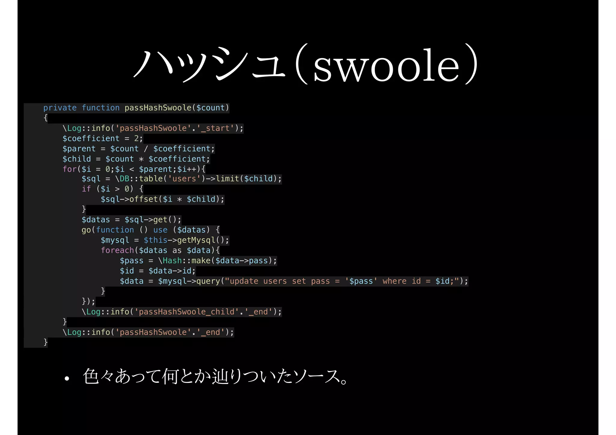 ハッシュ（swoole）
private function passHashSwoole($count)
{
Log::info('passHashSwoole'.'_start');
$coefficient = 2;
$parent = $count / $coefficient;
$child = $count * $coefficient;
for($i = 0;$i < $parent;$i++){
$sql = DB::table('users')->limit($child);
if ($i > 0) {
$sql->offset($i * $child);
}
$datas = $sql->get();
go(function () use ($datas) {
$mysql = $this->getMysql();
foreach($datas as $data){
$pass = Hash::make($data->pass);
$id = $data->id;
$data = $mysql->query("update users set pass = '$pass' where id = $id;");
}
});
Log::info('passHashSwoole_child'.'_end');
}
Log::info('passHashSwoole'.'_end');
}
• 色々あって何とか辿りついたソース。
 
