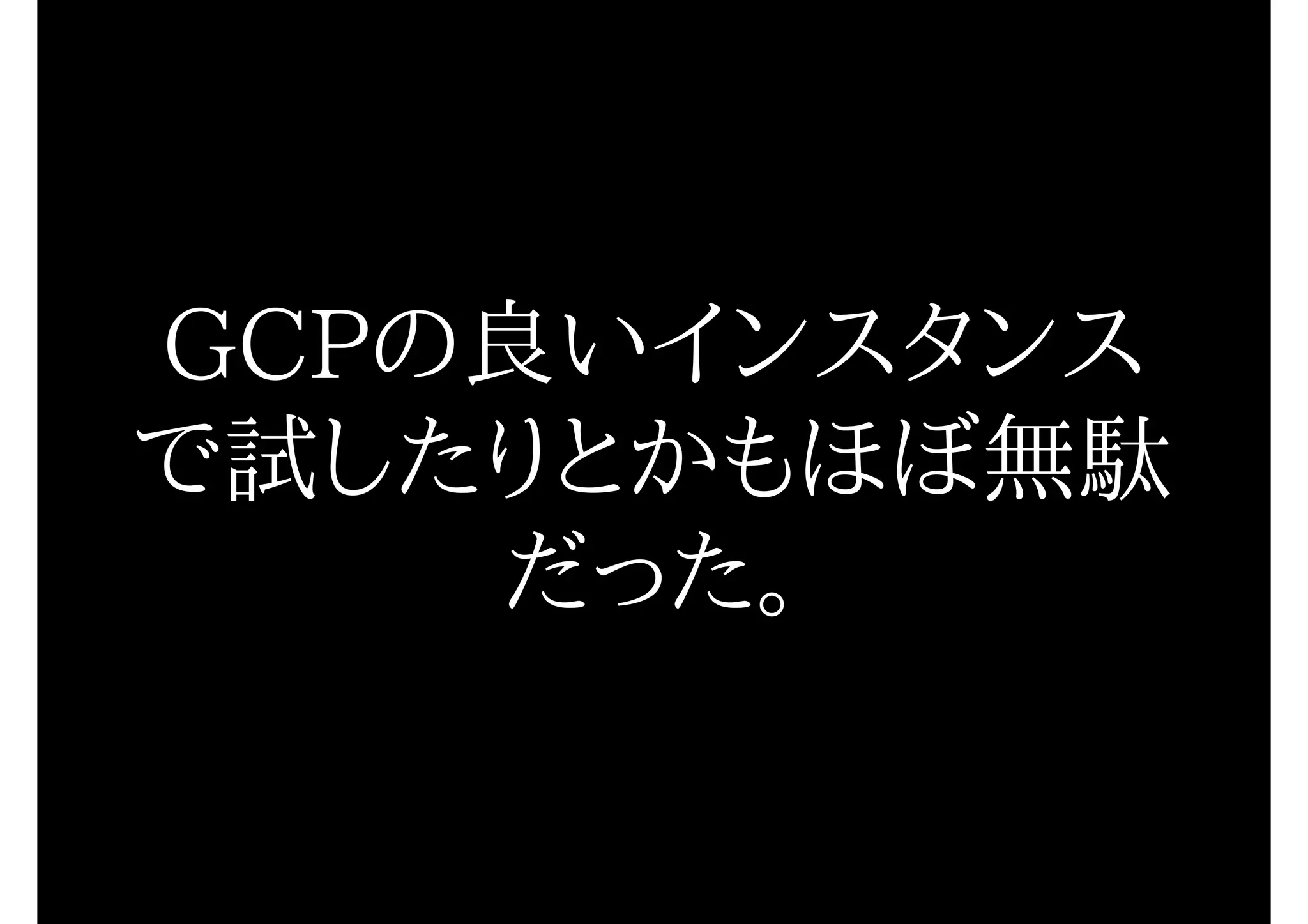 GCPの良いインスタンス
で試したりとかもほぼ無駄
だった。
 