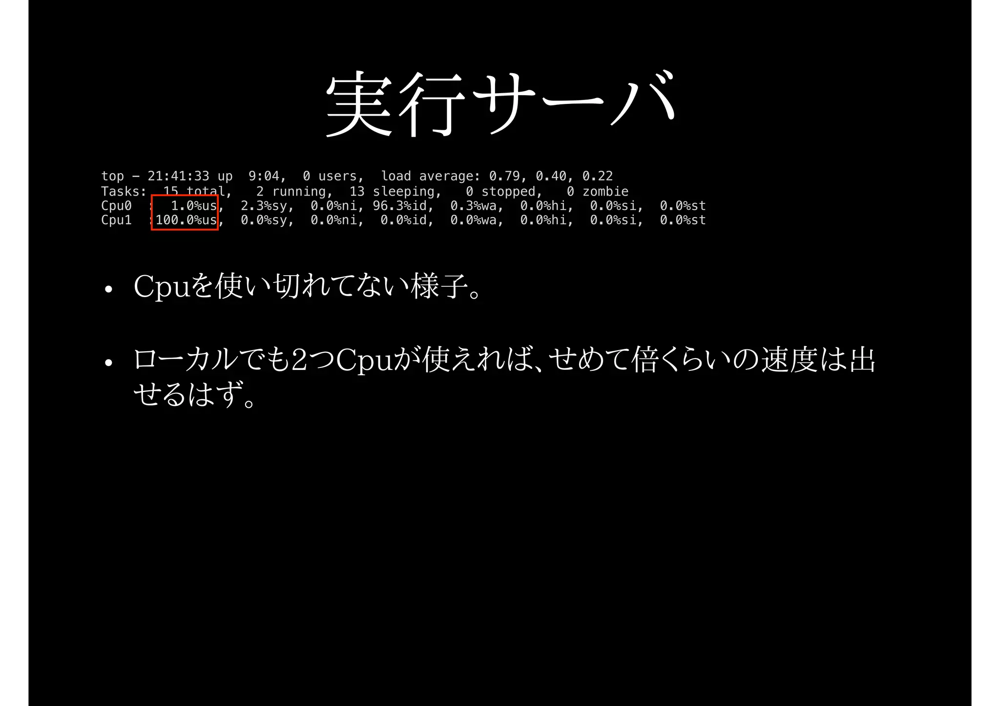 • Cpuを使い切れてない様子。
• ローカルでも2つCpuが使えれば、せめて倍くらいの速度は出
せるはず。
top - 21:41:33 up 9:04, 0 users, load average: 0.79, 0.40, 0.22
Tasks: 15 total, 2 running, 13 sleeping, 0 stopped, 0 zombie
Cpu0 : 1.0%us, 2.3%sy, 0.0%ni, 96.3%id, 0.3%wa, 0.0%hi, 0.0%si, 0.0%st
Cpu1 :100.0%us, 0.0%sy, 0.0%ni, 0.0%id, 0.0%wa, 0.0%hi, 0.0%si, 0.0%st
実行サーバ
 