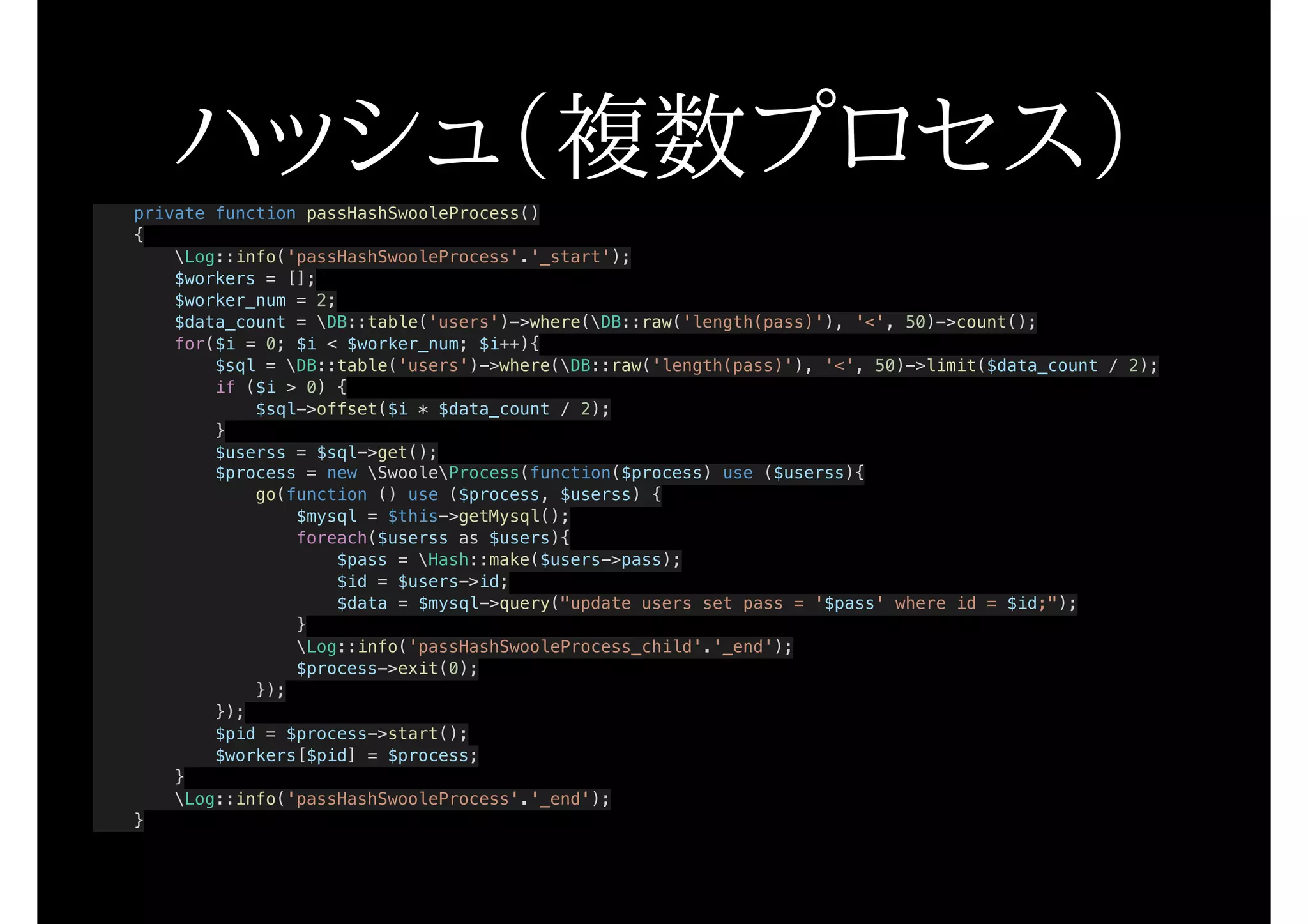 ハッシュ（複数プロセス）private function passHashSwooleProcess()
{
Log::info('passHashSwooleProcess'.'_start');
$workers = [];
$worker_num = 2;
$data_count = DB::table('users')->where(DB::raw('length(pass)'), '<', 50)->count();
for($i = 0; $i < $worker_num; $i++){
$sql = DB::table('users')->where(DB::raw('length(pass)'), '<', 50)->limit($data_count / 2);
if ($i > 0) {
$sql->offset($i * $data_count / 2);
}
$userss = $sql->get();
$process = new SwooleProcess(function($process) use ($userss){
go(function () use ($process, $userss) {
$mysql = $this->getMysql();
foreach($userss as $users){
$pass = Hash::make($users->pass);
$id = $users->id;
$data = $mysql->query("update users set pass = '$pass' where id = $id;");
}
Log::info('passHashSwooleProcess_child'.'_end');
$process->exit(0);
});
});
$pid = $process->start();
$workers[$pid] = $process;
}
Log::info('passHashSwooleProcess'.'_end');
}
 