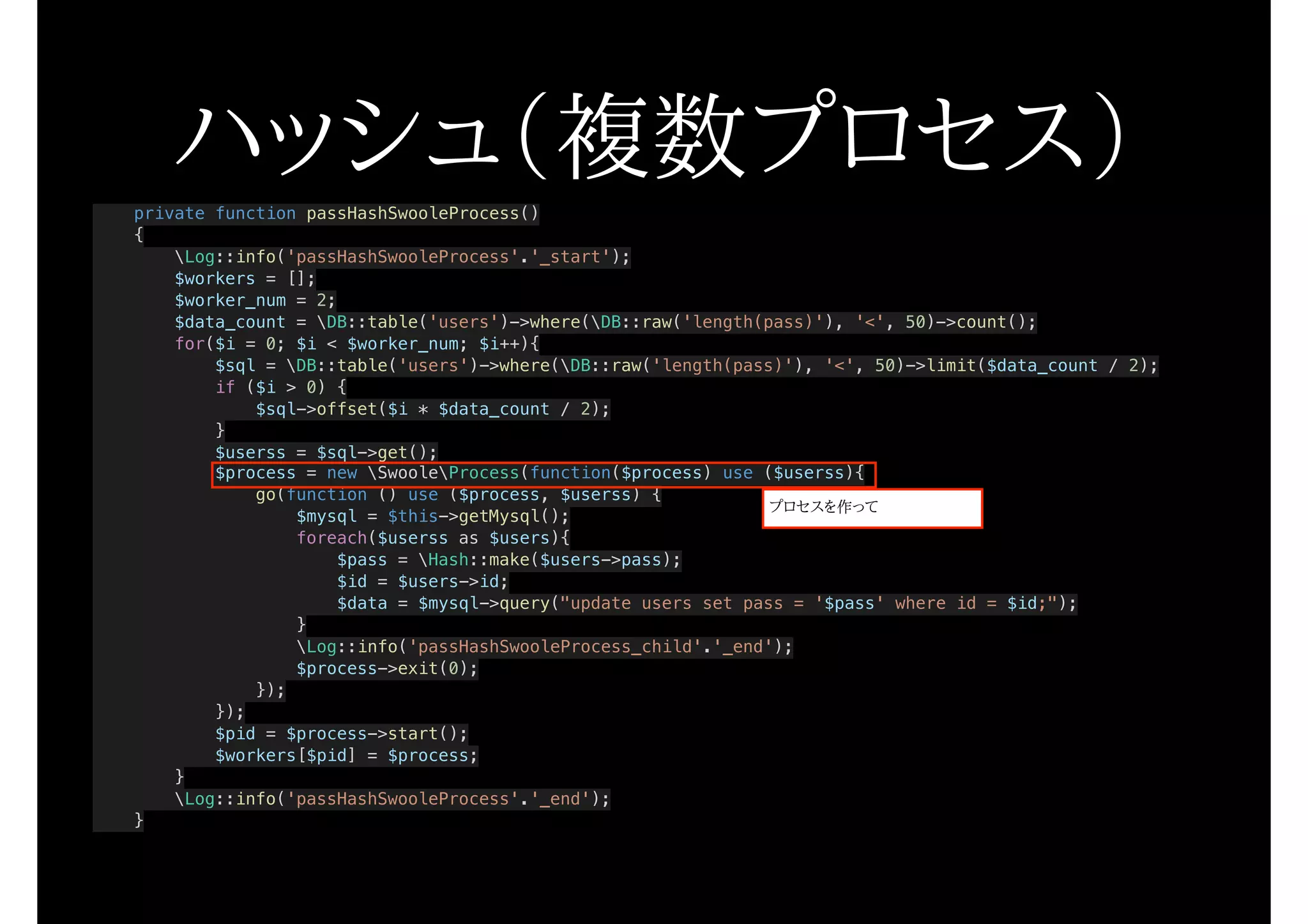 private function passHashSwooleProcess()
{
Log::info('passHashSwooleProcess'.'_start');
$workers = [];
$worker_num = 2;
$data_count = DB::table('users')->where(DB::raw('length(pass)'), '<', 50)->count();
for($i = 0; $i < $worker_num; $i++){
$sql = DB::table('users')->where(DB::raw('length(pass)'), '<', 50)->limit($data_count / 2);
if ($i > 0) {
$sql->offset($i * $data_count / 2);
}
$userss = $sql->get();
$process = new SwooleProcess(function($process) use ($userss){
go(function () use ($process, $userss) {
$mysql = $this->getMysql();
foreach($userss as $users){
$pass = Hash::make($users->pass);
$id = $users->id;
$data = $mysql->query("update users set pass = '$pass' where id = $id;");
}
Log::info('passHashSwooleProcess_child'.'_end');
$process->exit(0);
});
});
$pid = $process->start();
$workers[$pid] = $process;
}
Log::info('passHashSwooleProcess'.'_end');
}
ハッシュ（複数プロセス）
プロセスを作って
 