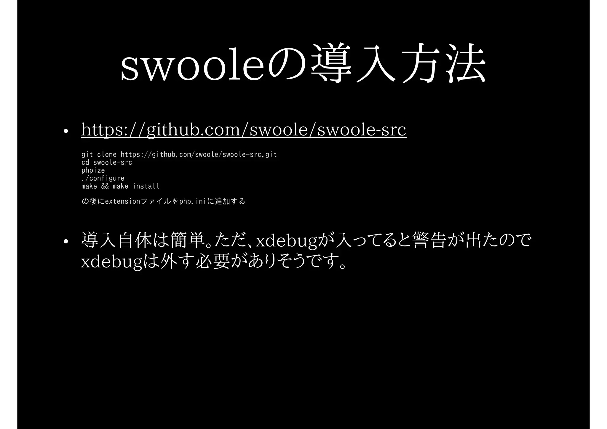 swooleの導入方法
• https://github.com/swoole/swoole-src
git clone https://github.com/swoole/swoole-src.git
cd swoole-src
phpize
./configure
make && make install
の後にextensionファイルをphp.iniに追加する
• 導入自体は簡単。ただ、xdebugが入ってると警告が出たので
xdebugは外す必要がありそうです。
 