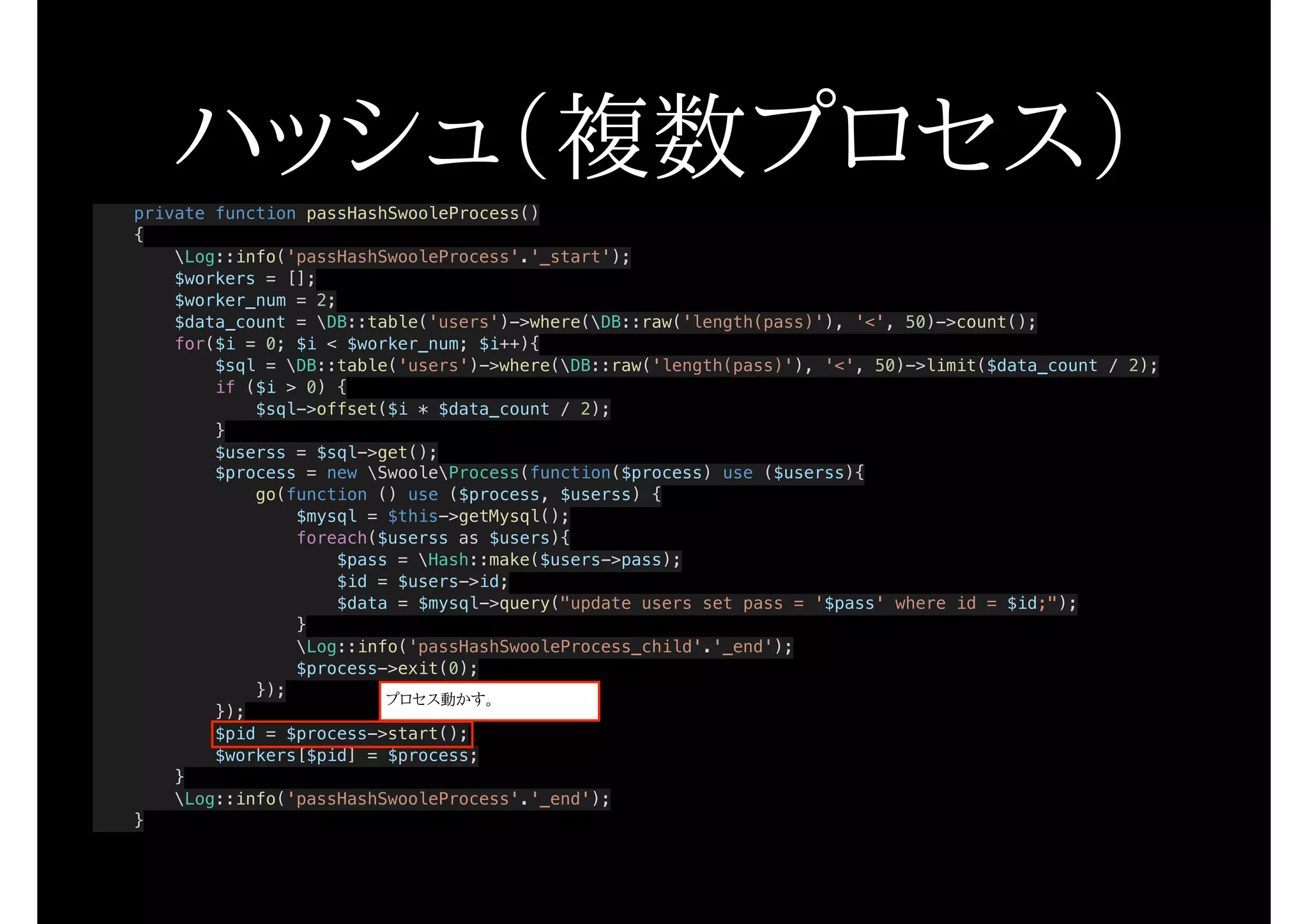 ハッシュ（複数プロセス）private function passHashSwooleProcess()
{
Log::info('passHashSwooleProcess'.'_start');
$workers = [];
$worker_num = 2;
$data_count = DB::table('users')->where(DB::raw('length(pass)'), '<', 50)->count();
for($i = 0; $i < $worker_num; $i++){
$sql = DB::table('users')->where(DB::raw('length(pass)'), '<', 50)->limit($data_count / 2);
if ($i > 0) {
$sql->offset($i * $data_count / 2);
}
$userss = $sql->get();
$process = new SwooleProcess(function($process) use ($userss){
go(function () use ($process, $userss) {
$mysql = $this->getMysql();
foreach($userss as $users){
$pass = Hash::make($users->pass);
$id = $users->id;
$data = $mysql->query("update users set pass = '$pass' where id = $id;");
}
Log::info('passHashSwooleProcess_child'.'_end');
$process->exit(0);
});
});
$pid = $process->start();
$workers[$pid] = $process;
}
Log::info('passHashSwooleProcess'.'_end');
}
プロセス動かす。
 