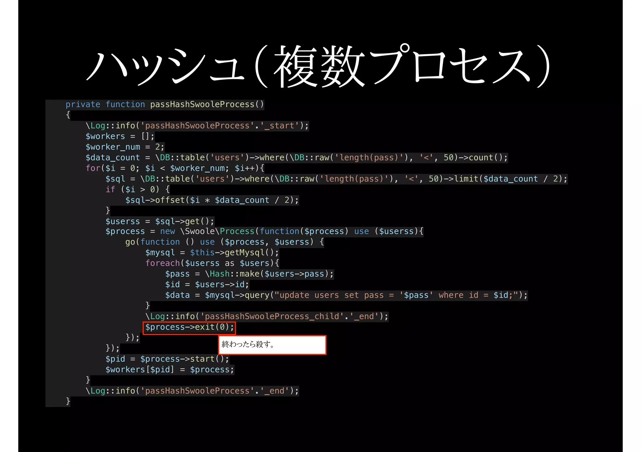 private function passHashSwooleProcess()
{
Log::info('passHashSwooleProcess'.'_start');
$workers = [];
$worker_num = 2;
$data_count = DB::table('users')->where(DB::raw('length(pass)'), '<', 50)->count();
for($i = 0; $i < $worker_num; $i++){
$sql = DB::table('users')->where(DB::raw('length(pass)'), '<', 50)->limit($data_count / 2);
if ($i > 0) {
$sql->offset($i * $data_count / 2);
}
$userss = $sql->get();
$process = new SwooleProcess(function($process) use ($userss){
go(function () use ($process, $userss) {
$mysql = $this->getMysql();
foreach($userss as $users){
$pass = Hash::make($users->pass);
$id = $users->id;
$data = $mysql->query("update users set pass = '$pass' where id = $id;");
}
Log::info('passHashSwooleProcess_child'.'_end');
$process->exit(0);
});
});
$pid = $process->start();
$workers[$pid] = $process;
}
Log::info('passHashSwooleProcess'.'_end');
}
ハッシュ（複数プロセス）
終わったら殺す。
 