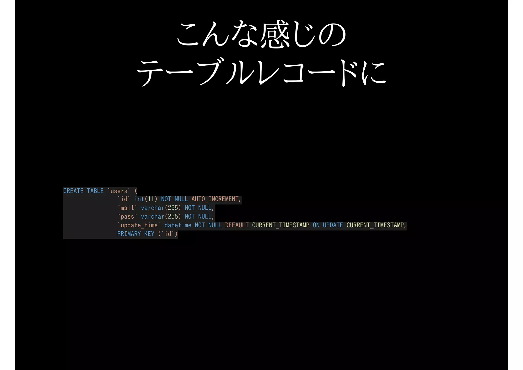 こんな感じの
テーブルレコードに
CREATE TABLE `users` (
`id` int(11) NOT NULL AUTO_INCREMENT,
`mail` varchar(255) NOT NULL,
`pass` varchar(255) NOT NULL,
`update_time` datetime NOT NULL DEFAULT CURRENT_TIMESTAMP ON UPDATE CURRENT_TIMESTAMP,
PRIMARY KEY (`id`)
 